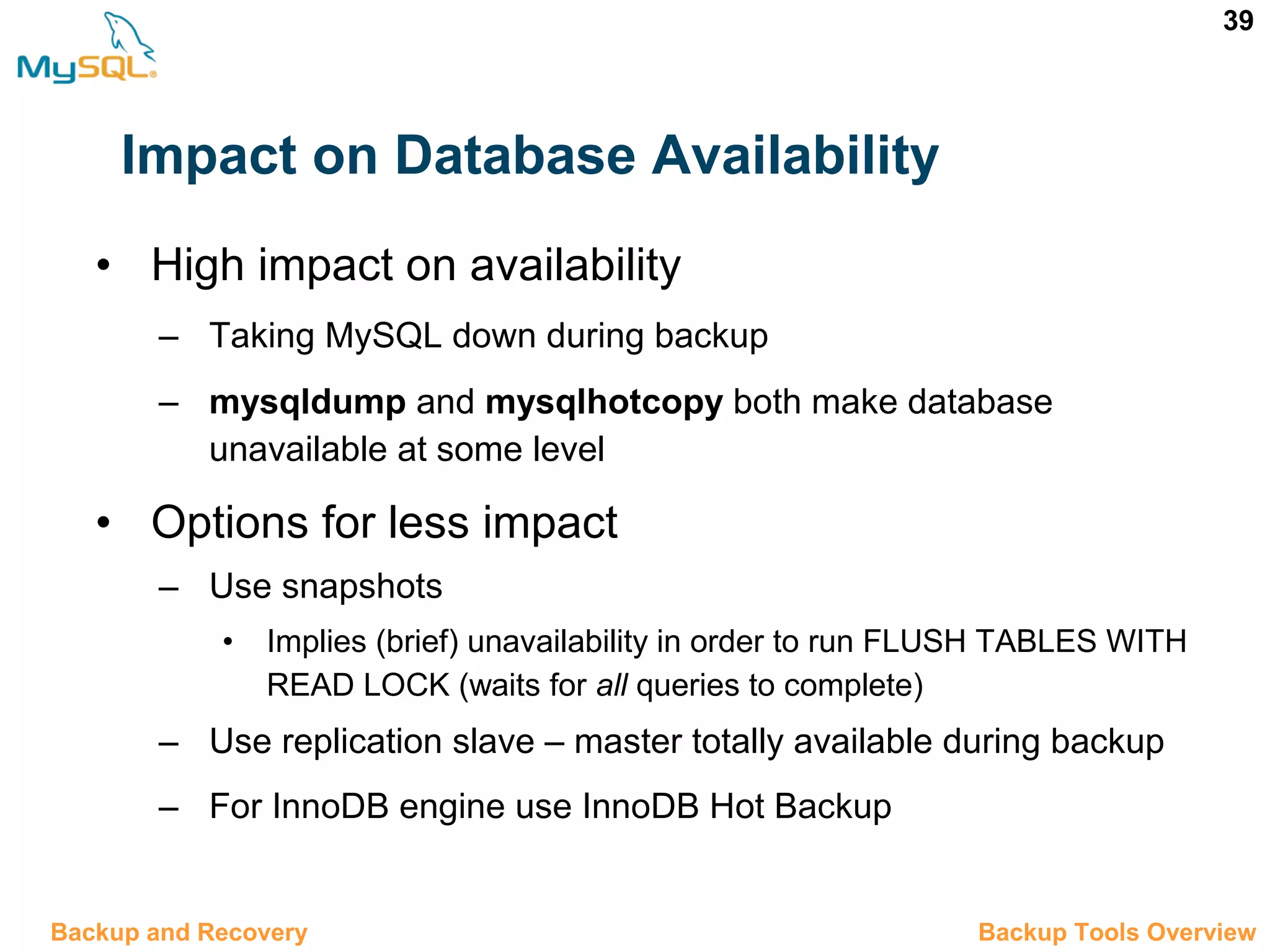 39 Impact on Database Availability 12.4 Backup Tools OverviewBackup and Recovery • High impact on availability – Taking MySQL down during backup – mysqldump and mysqlhotcopy both make database unavailable at some level • Options for less impact – Use snapshots • Implies (brief) unavailability in order to run FLUSH TABLES WITH READ LOCK (waits for all queries to complete) – Use replication slave – master totally available during backup – For InnoDB engine use InnoDB Hot Backup 