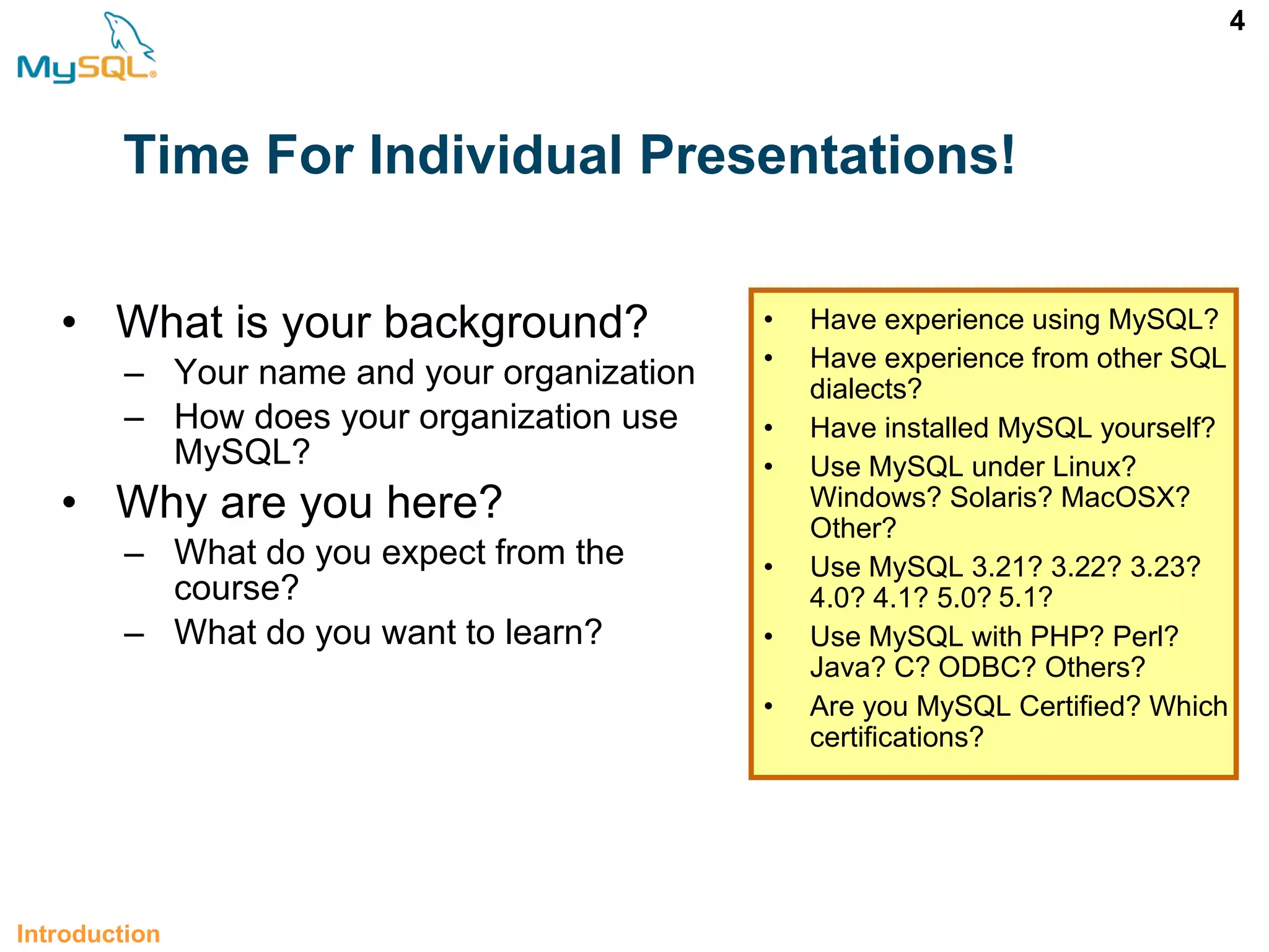 4 Time For Individual Presentations! • What is your background? – Your name and your organization – How does your organization use MySQL? • Why are you here? – What do you expect from the course? – What do you want to learn? Introduction • Have experience using MySQL? • Have experience from other SQL dialects? • Have installed MySQL yourself? • Use MySQL under Linux? Windows? Solaris? MacOSX? Other? • Use MySQL 3.21? 3.22? 3.23? 4.0? 4.1? 5.0? • Use MySQL with PHP? Perl? Java? C? ODBC? Others? • Are you MySQL Certified? Which certifications? 5.1? 
