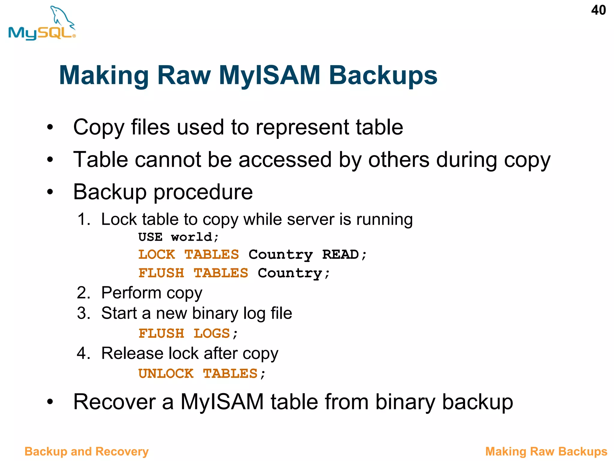 40 Making Raw MyISAM Backups • Copy files used to represent table • Table cannot be accessed by others during copy • Backup procedure 1. Lock table to copy while server is running USE world; LOCK TABLES Country READ; FLUSH TABLES Country; 2. Perform copy 3. Start a new binary log file FLUSH LOGS; 4. Release lock after copy UNLOCK TABLES; • Recover a MyISAM table from binary backup 12.5 Making Raw BackupsBackup and Recovery 