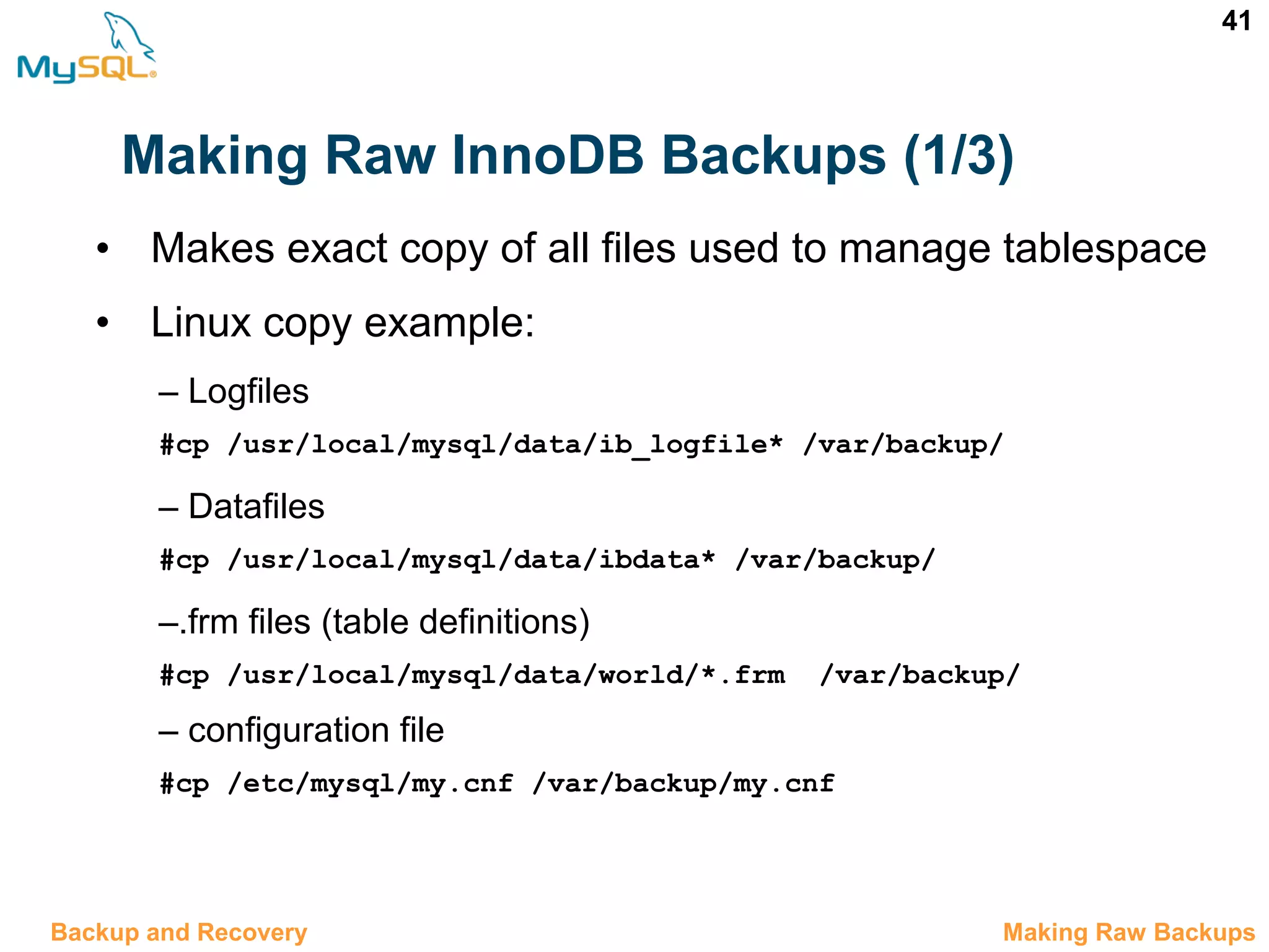 41 Making Raw InnoDB Backups (1/3) 12.5 Making Raw BackupsBackup and Recovery • Makes exact copy of all files used to manage tablespace • Linux copy example: – Logfiles #cp /usr/local/mysql/data/ib_logfile* /var/backup/ – Datafiles #cp /usr/local/mysql/data/ibdata* /var/backup/ –.frm files (table definitions) #cp /usr/local/mysql/data/world/*.frm  /var/backup/ – configuration file #cp /etc/mysql/my.cnf /var/backup/my.cnf 
