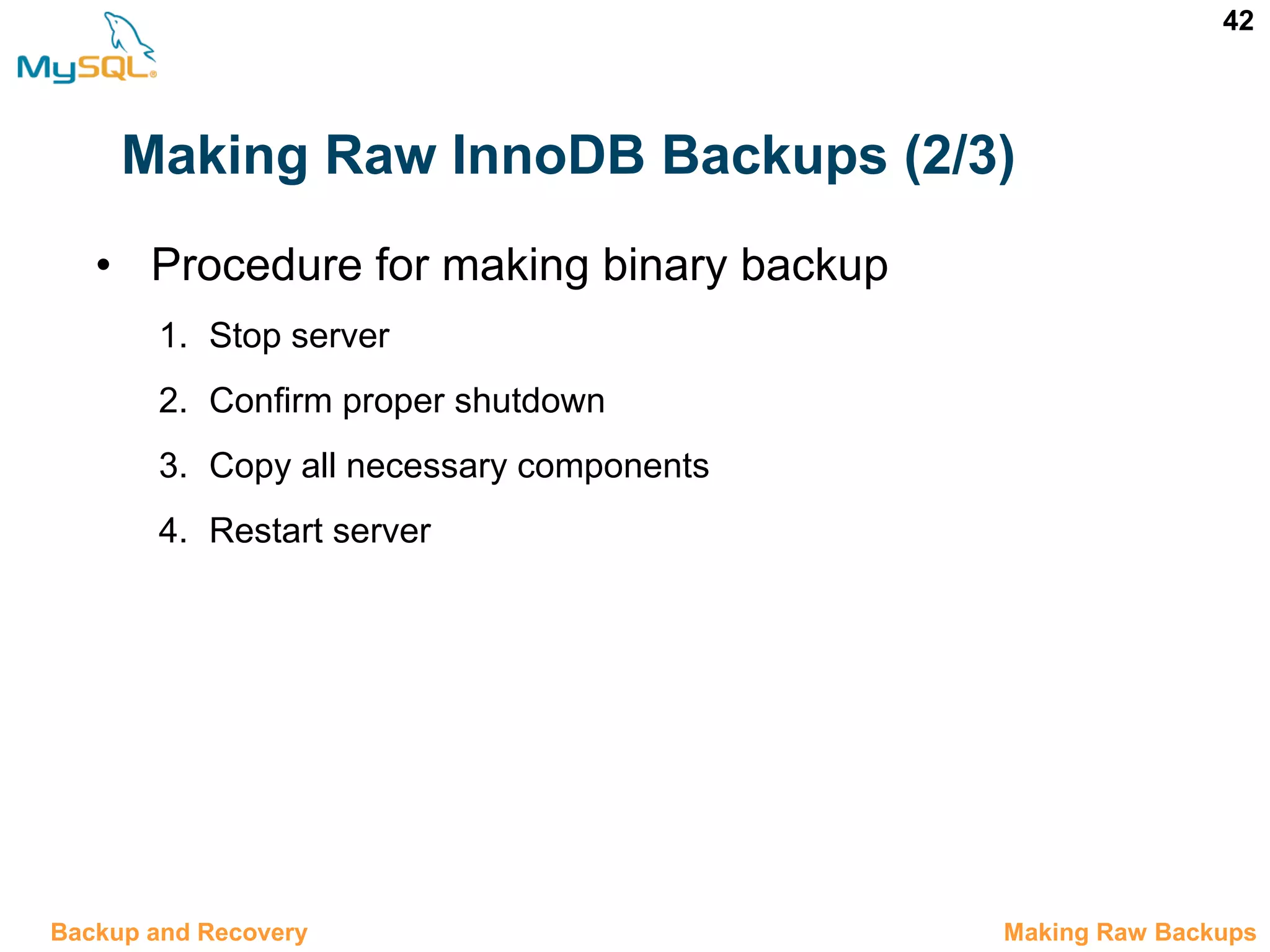 42 Making Raw InnoDB Backups (2/3) • Procedure for making binary backup 1. Stop server 2. Confirm proper shutdown 3. Copy all necessary components 4. Restart server 12.5 Making Raw BackupsBackup and Recovery 