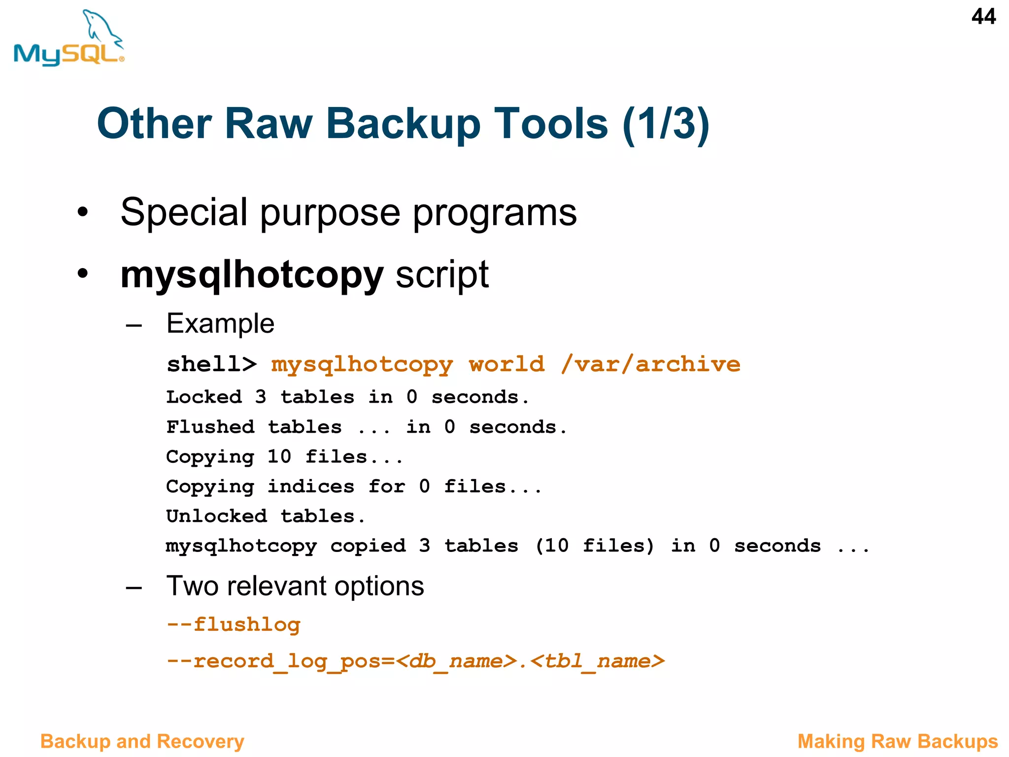44 Other Raw Backup Tools (1/3) • Special purpose programs • mysqlhotcopy script – Example shell> mysqlhotcopy world /var/archive Locked 3 tables in 0 seconds. Flushed tables ... in 0 seconds. Copying 10 files... Copying indices for 0 files... Unlocked tables. mysqlhotcopy copied 3 tables (10 files) in 0 seconds ... – Two relevant options --flushlog --record_log_pos=<db_name>.<tbl_name> 12.5 Making Raw BackupsBackup and Recovery 