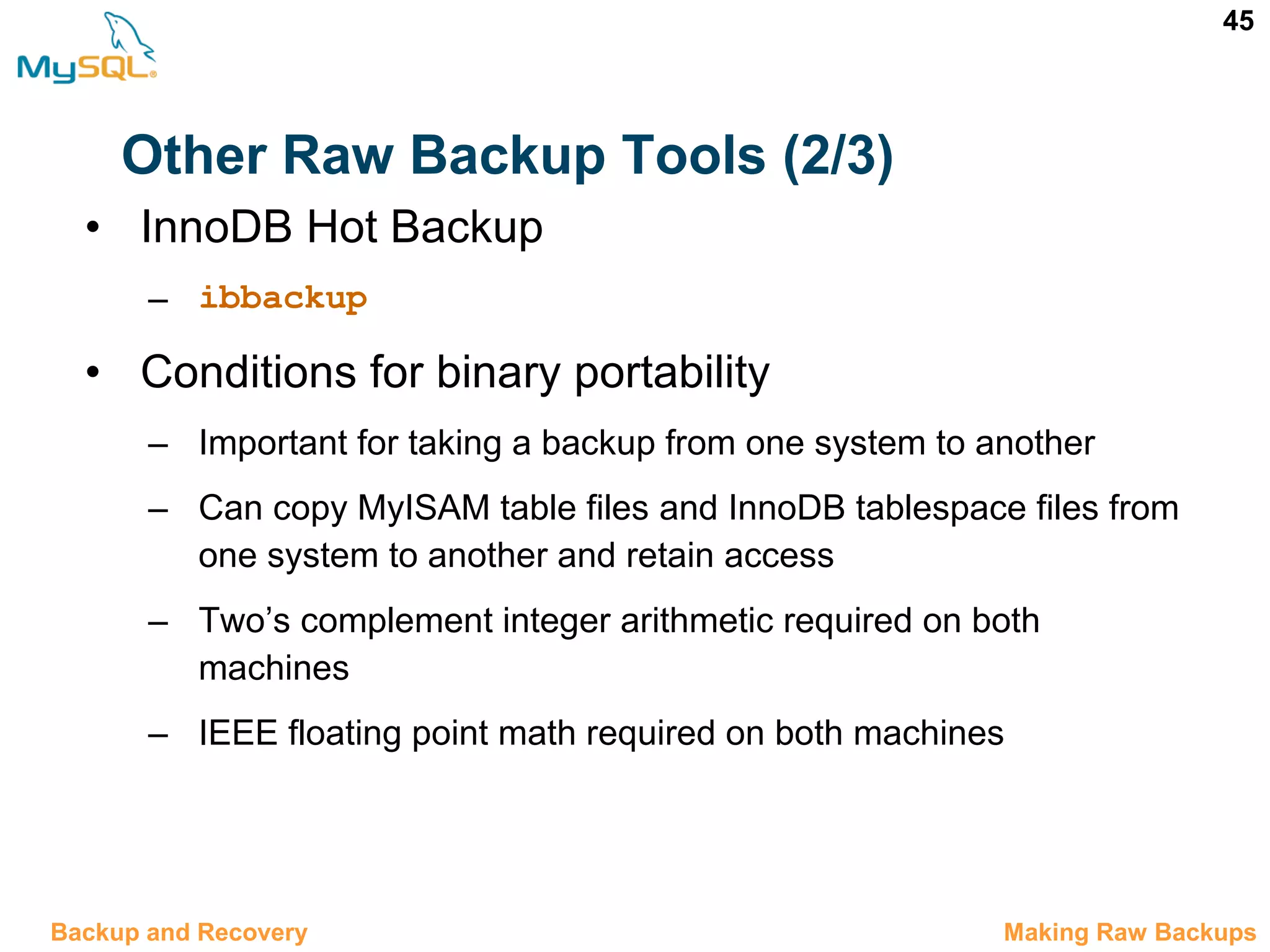 45 Other Raw Backup Tools (2/3) • InnoDB Hot Backup – ibbackup • Conditions for binary portability – Important for taking a backup from one system to another – Can copy MyISAM table files and InnoDB tablespace files from one system to another and retain access – Two’s complement integer arithmetic required on both machines – IEEE floating point math required on both machines 12.5 Making Raw BackupsBackup and Recovery 