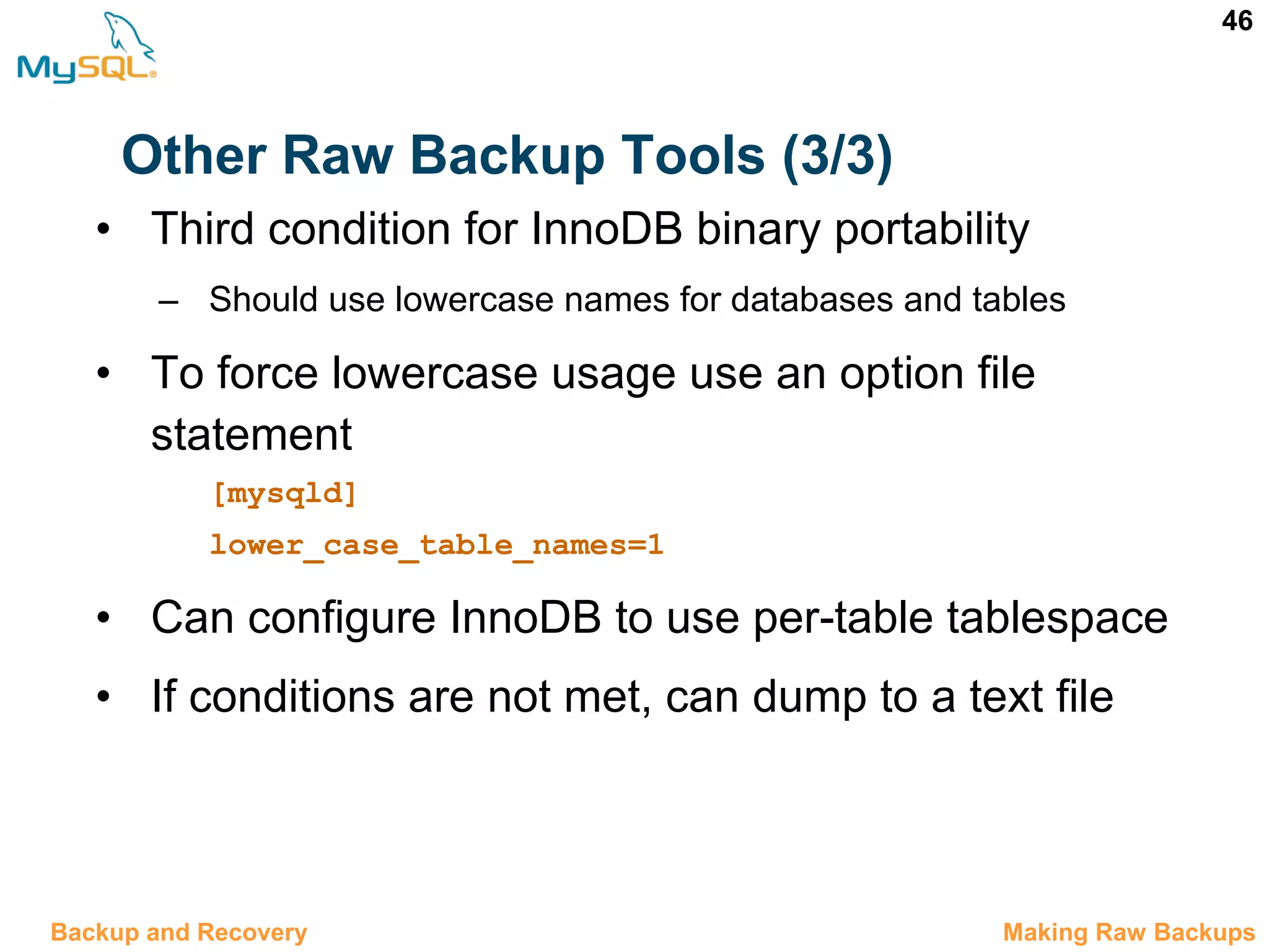 46 Other Raw Backup Tools (3/3) 12.5 Making Raw BackupsBackup and Recovery • Third condition for InnoDB binary portability – Should use lowercase names for databases and tables • To force lowercase usage use an option file statement [mysqld] lower_case_table_names=1 • Can configure InnoDB to use per-table tablespace • If conditions are not met, can dump to a text file 