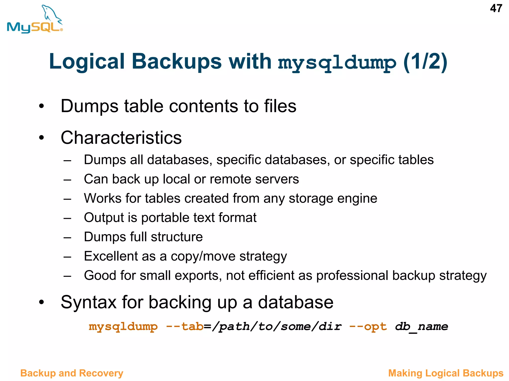 47 Logical Backups with mysqldump (1/2) • Dumps table contents to files • Characteristics – Dumps all databases, specific databases, or specific tables – Can back up local or remote servers – Works for tables created from any storage engine – Output is portable text format – Dumps full structure – Excellent as a copy/move strategy – Good for small exports, not efficient as professional backup strategy • Syntax for backing up a database mysqldump --tab=/path/to/some/dir --opt db_name 12.6 Making Logical BackupsBackup and Recovery 
