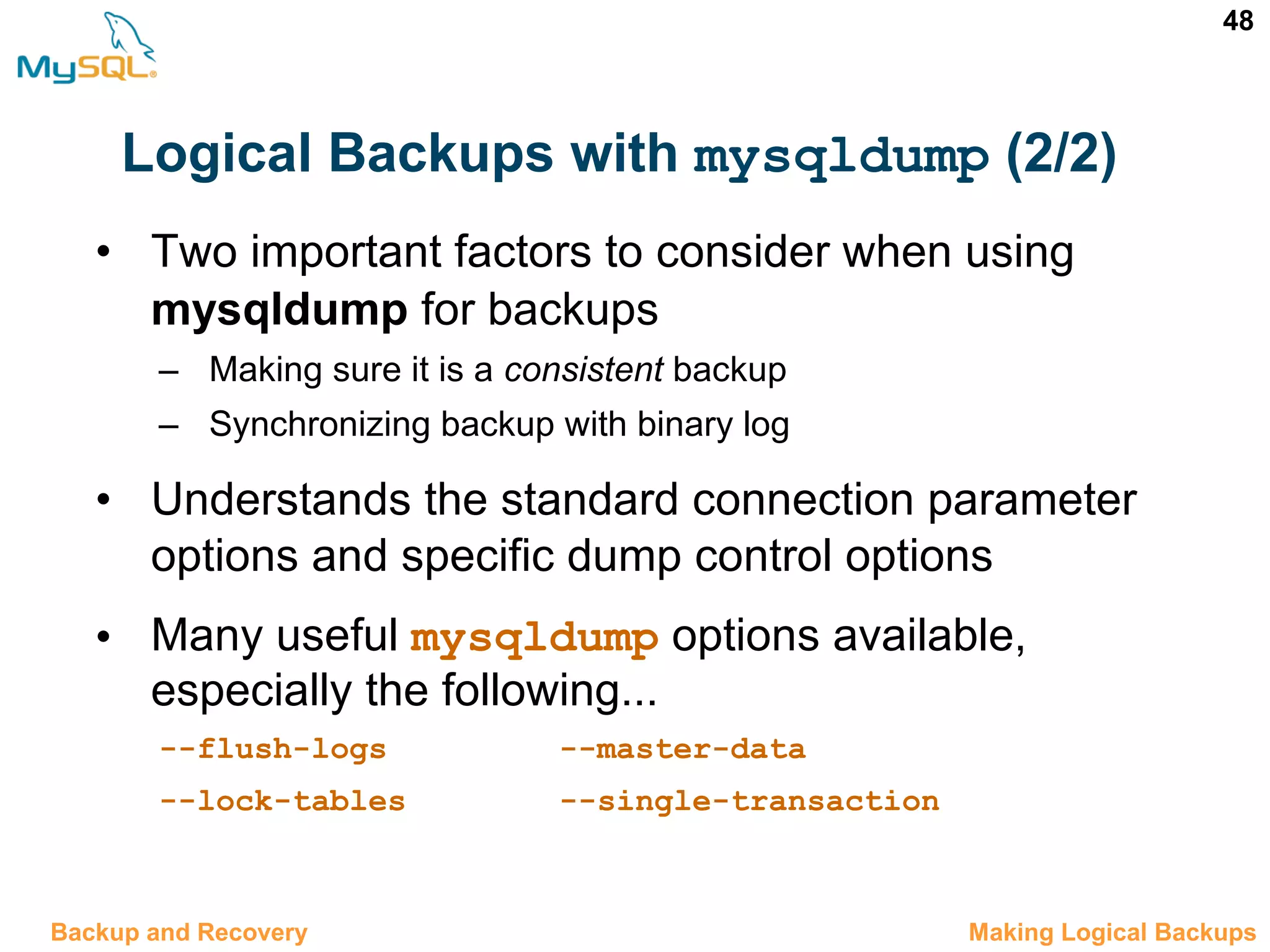 48 Logical Backups with mysqldump (2/2) 12.6 Making Logical BackupsBackup and Recovery • Two important factors to consider when using mysqldump for backups – Making sure it is a consistent backup – Synchronizing backup with binary log • Understands the standard connection parameter options and specific dump control options • Many useful mysqldump options available, especially the following... --flush-logs --master-data --lock-tables --single-transaction 