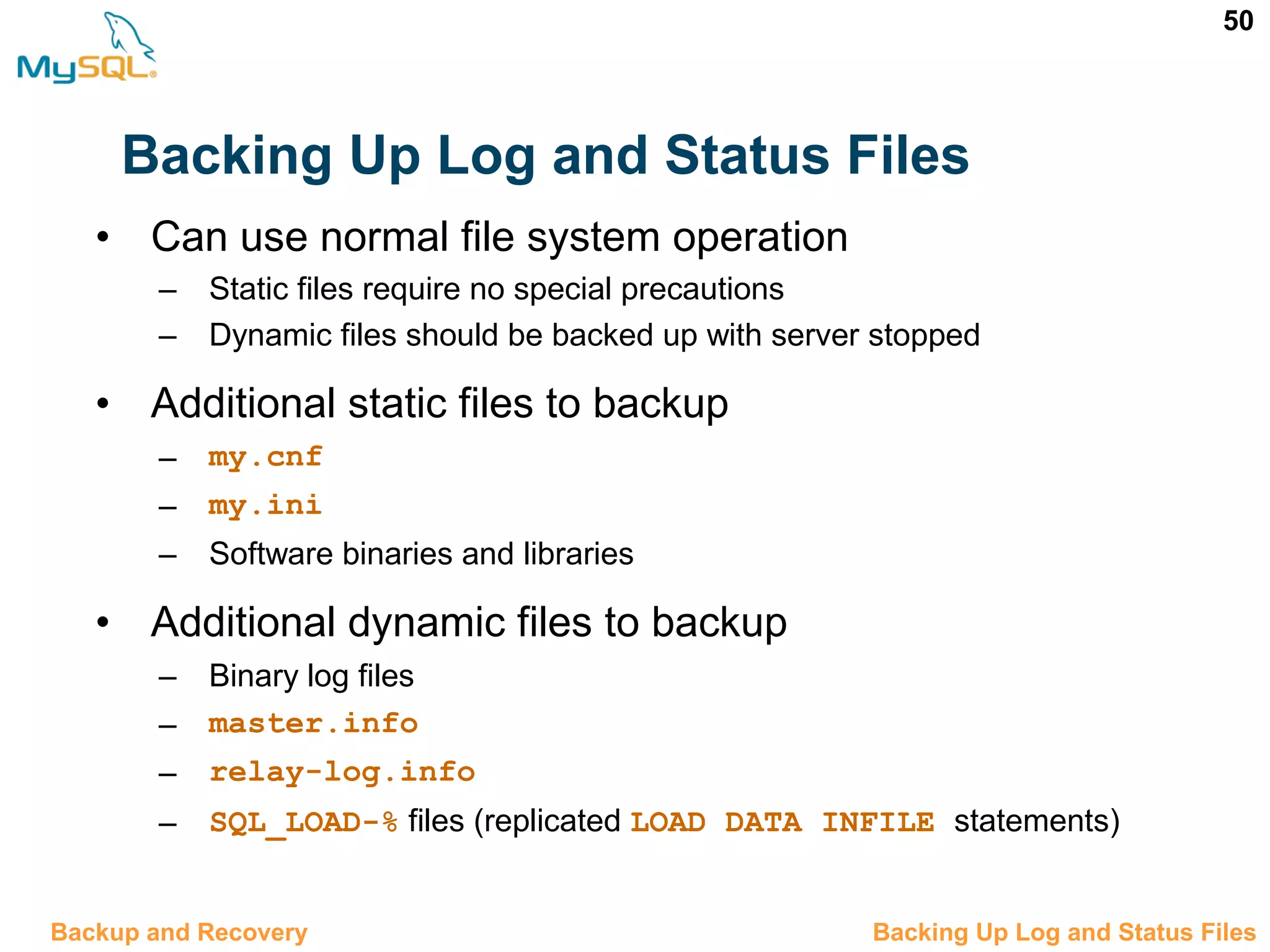 50 Backing Up Log and Status Files 12.7 Backing Up Log and Status FilesBackup and Recovery • Can use normal file system operation – Static files require no special precautions – Dynamic files should be backed up with server stopped • Additional static files to backup – my.cnf – my.ini – Software binaries and libraries • Additional dynamic files to backup – Binary log files – master.info – relay-log.info – SQL_LOAD-% files (replicated LOAD DATA INFILE statements) 
