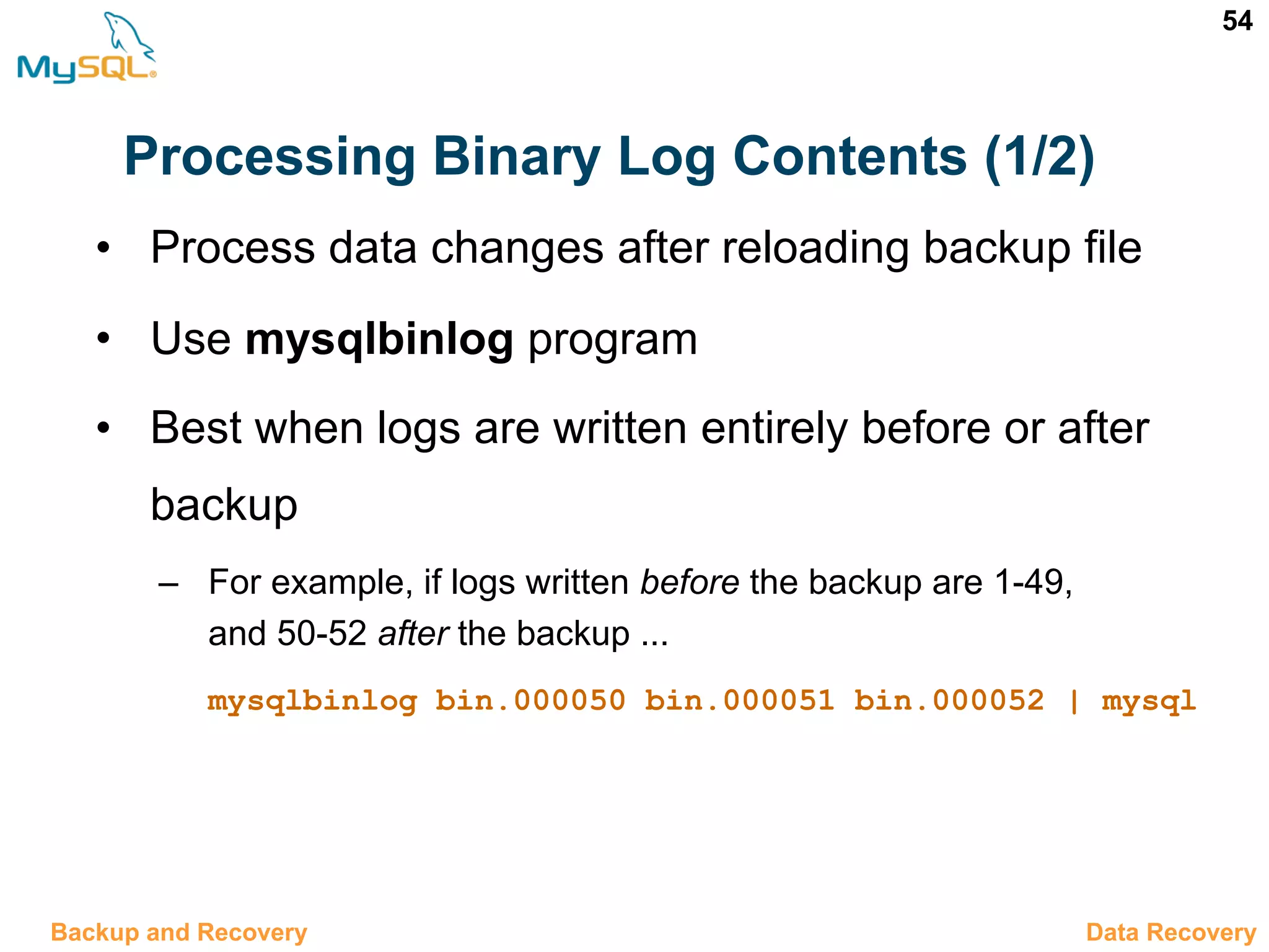 54 Processing Binary Log Contents (1/2) • Process data changes after reloading backup file • Use mysqlbinlog program • Best when logs are written entirely before or after backup – For example, if logs written before the backup are 1-49, and 50-52 after the backup ... mysqlbinlog bin.000050 bin.000051 bin.000052 | mysql 12.10 Data RecoveryBackup and Recovery 