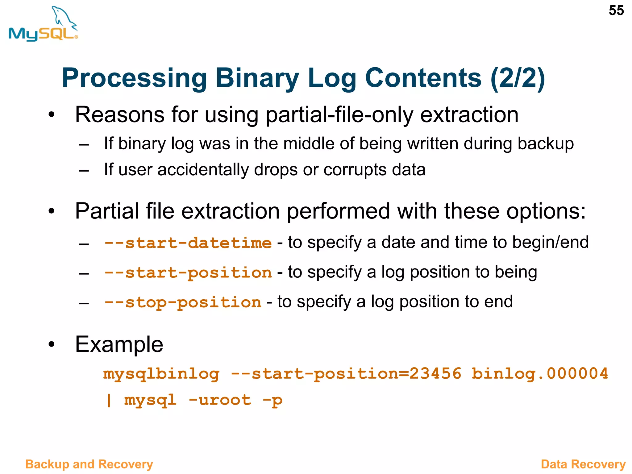 55 Processing Binary Log Contents (2/2) 12.10 Data RecoveryBackup and Recovery • Reasons for using partial-file-only extraction – If binary log was in the middle of being written during backup – If user accidentally drops or corrupts data • Partial file extraction performed with these options: – --start-datetime - to specify a date and time to begin/end – --start-position - to specify a log position to being – --stop-position - to specify a log position to end • Example mysqlbinlog --start-position=23456 binlog.000004 | mysql -uroot -p 