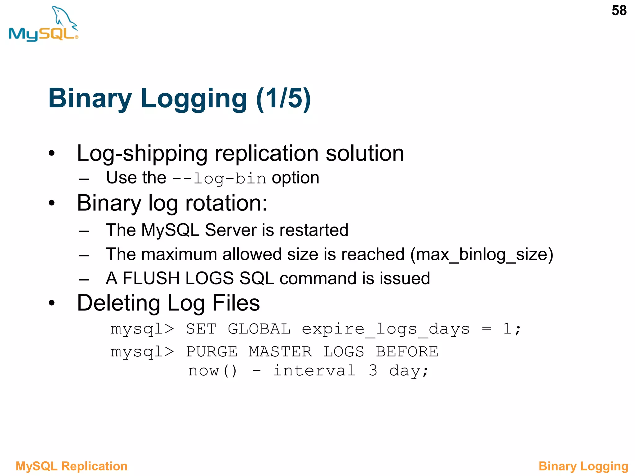 58 Binary Logging (1/5) • Log-shipping replication solution – Use the --log-bin option • Binary log rotation: – The MySQL Server is restarted – The maximum allowed size is reached (max_binlog_size) – A FLUSH LOGS SQL command is issued • Deleting Log Files mysql> SET GLOBAL expire_logs_days = 1; mysql> PURGE MASTER LOGS BEFORE now() - interval 3 day; 3.3 Binary LoggingMySQL Replication 