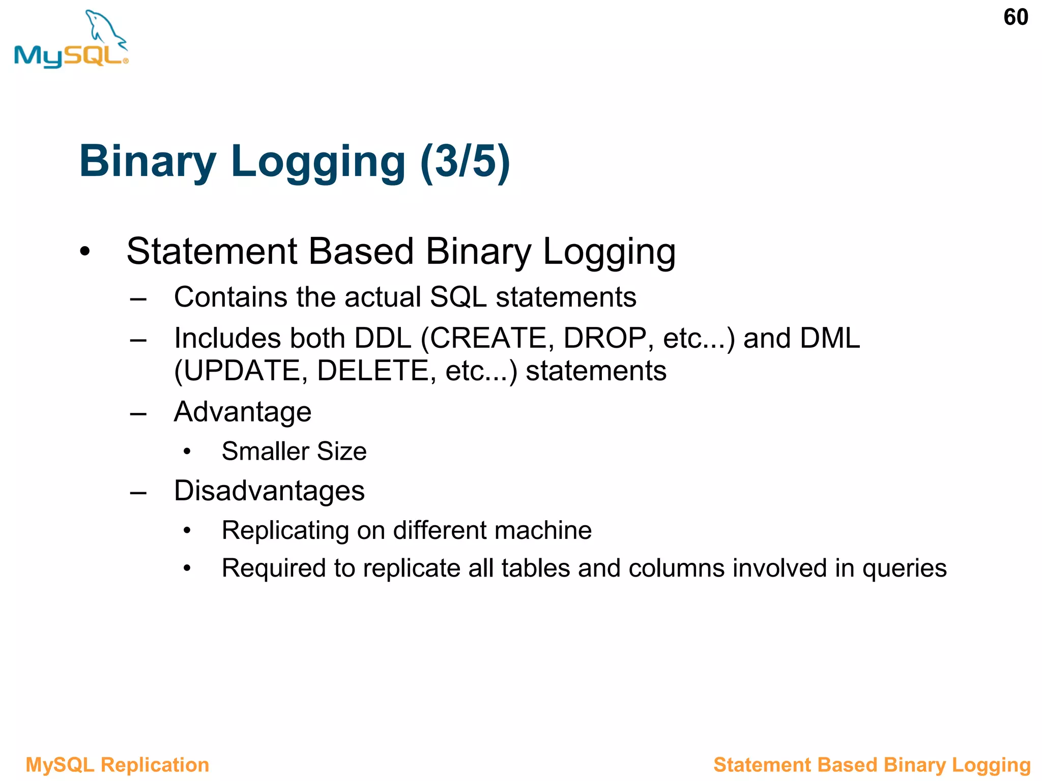 60 Binary Logging (3/5) • Statement Based Binary Logging – Contains the actual SQL statements – Includes both DDL (CREATE, DROP, etc...) and DML (UPDATE, DELETE, etc...) statements – Advantage • Smaller Size – Disadvantages • Replicating on different machine • Required to replicate all tables and columns involved in queries 3.3.1 Statement Based Binary LoggingMySQL Replication 