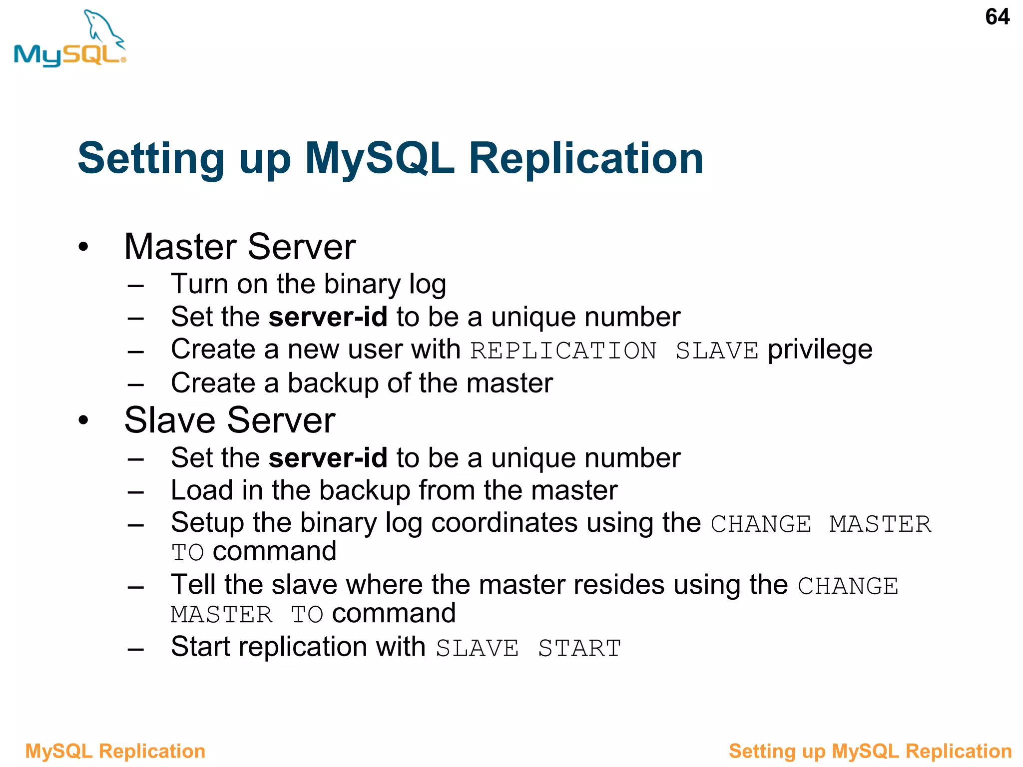 64 Setting up MySQL Replication 3.5 Setting up MySQL ReplicationMySQL Replication • Master Server – Turn on the binary log – Set the server-id to be a unique number – Create a new user with REPLICATION SLAVE privilege – Create a backup of the master • Slave Server – Set the server-id to be a unique number – Load in the backup from the master – Setup the binary log coordinates using the CHANGE MASTER TO command – Tell the slave where the master resides using the CHANGE MASTER TO command – Start replication with SLAVE START 
