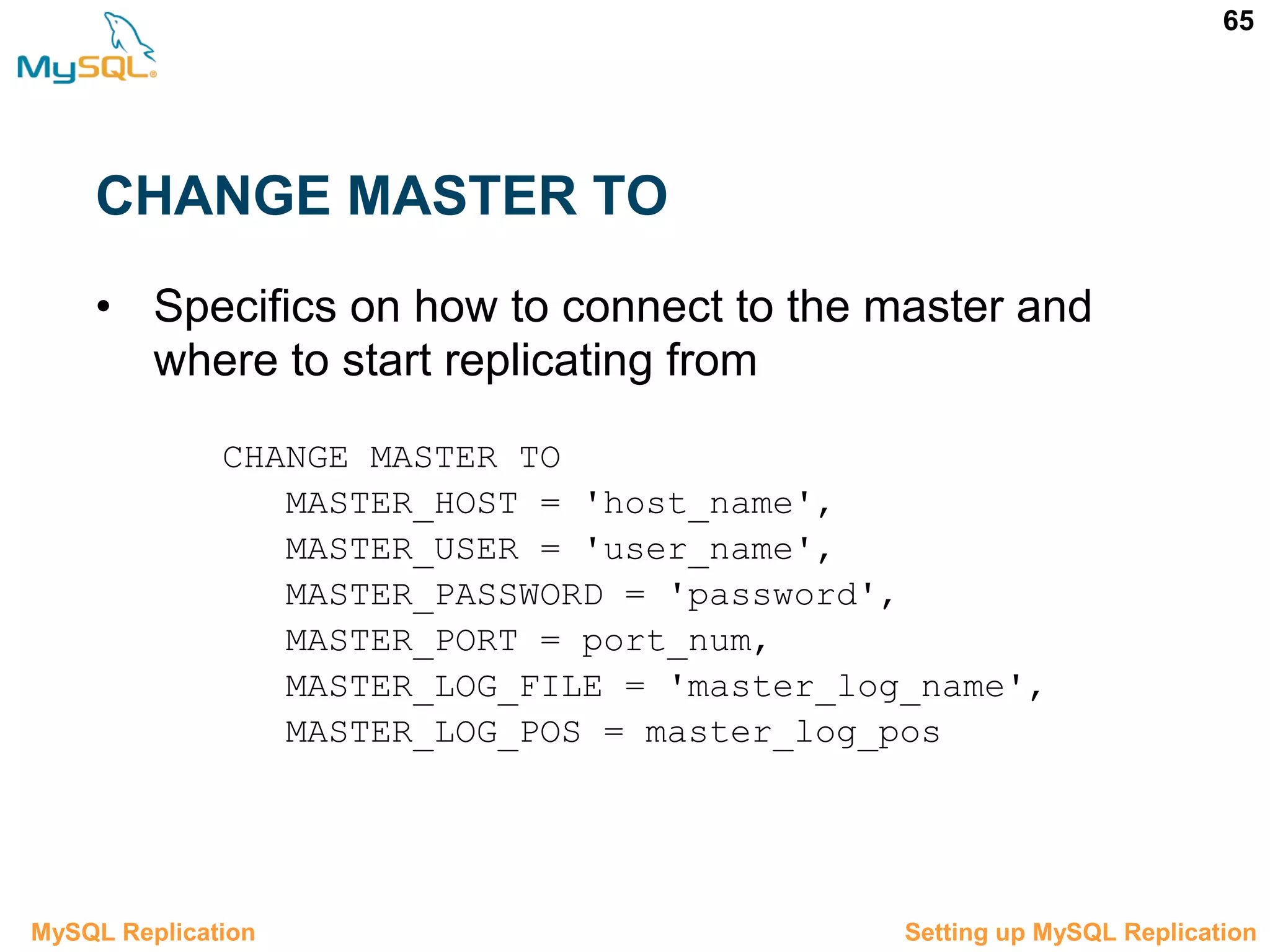65 CHANGE MASTER TO • Specifics on how to connect to the master and where to start replicating from CHANGE MASTER TO MASTER_HOST = 'host_name', MASTER_USER = 'user_name', MASTER_PASSWORD = 'password', MASTER_PORT = port_num, MASTER_LOG_FILE = 'master_log_name', MASTER_LOG_POS = master_log_pos 3.5 Setting up MySQL ReplicationMySQL Replication 