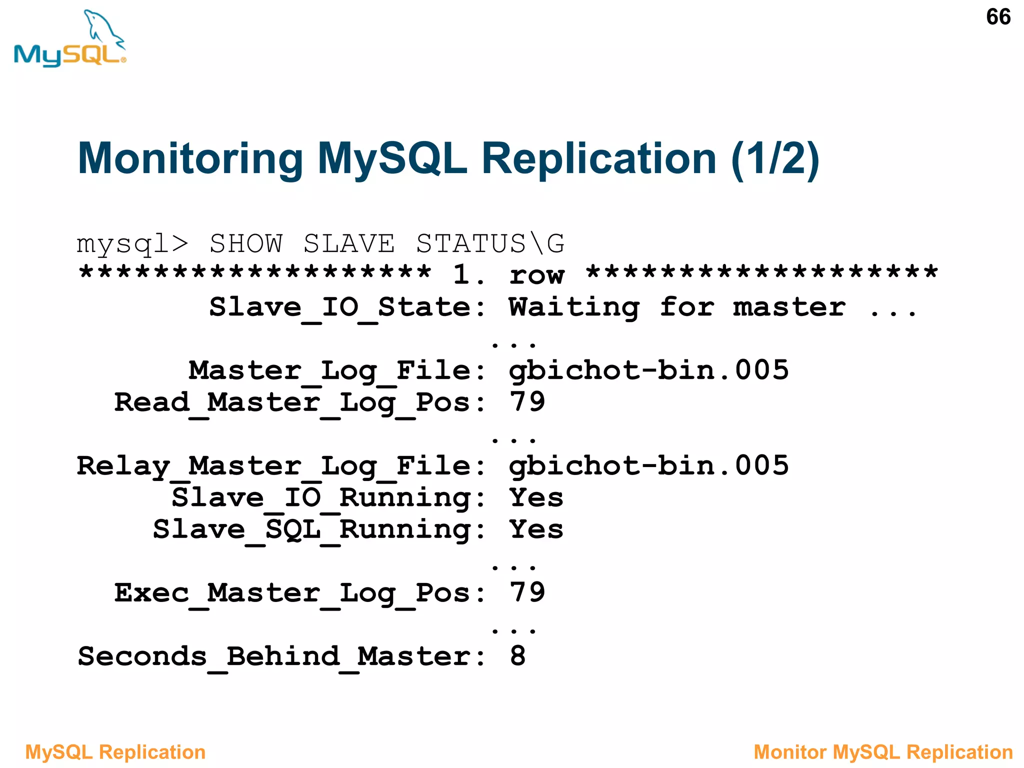 66 Monitoring MySQL Replication (1/2) 3.6 Monitor MySQL ReplicationMySQL Replication mysql> SHOW SLAVE STATUSG ******************* 1. row ******************* Slave_IO_State: Waiting for master ... ... Master_Log_File: gbichot-bin.005 Read_Master_Log_Pos: 79 ... Relay_Master_Log_File: gbichot-bin.005 Slave_IO_Running: Yes Slave_SQL_Running: Yes ... Exec_Master_Log_Pos: 79 ... Seconds_Behind_Master: 8 