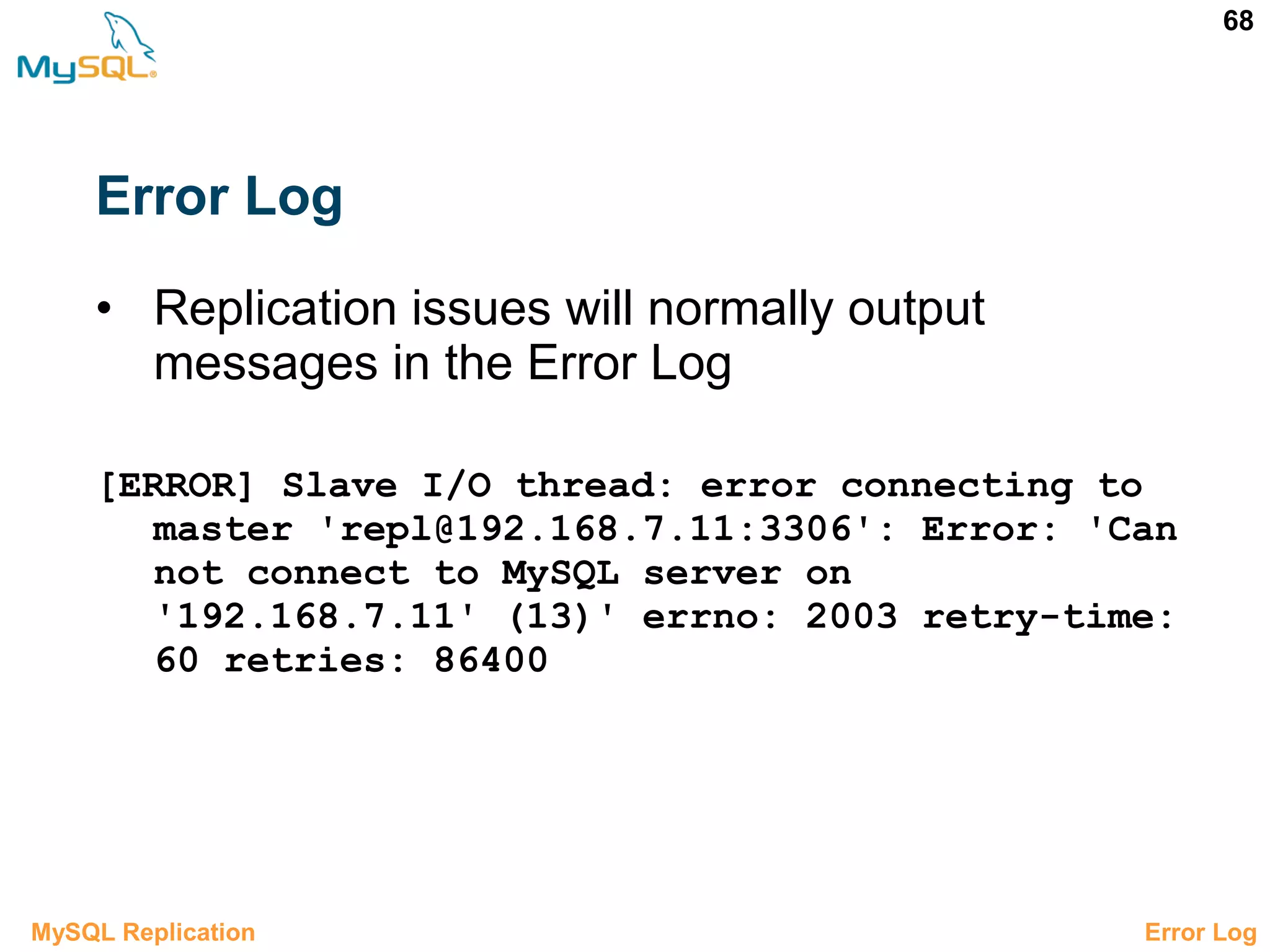 68 Error Log • Replication issues will normally output messages in the Error Log [ERROR] Slave I/O thread: error connecting to master 'repl@192.168.7.11:3306': Error: 'Can not connect to MySQL server on '192.168.7.11' (13)' errno: 2003 retry-time: 60 retries: 86400 3.6.1 Error LogMySQL Replication 