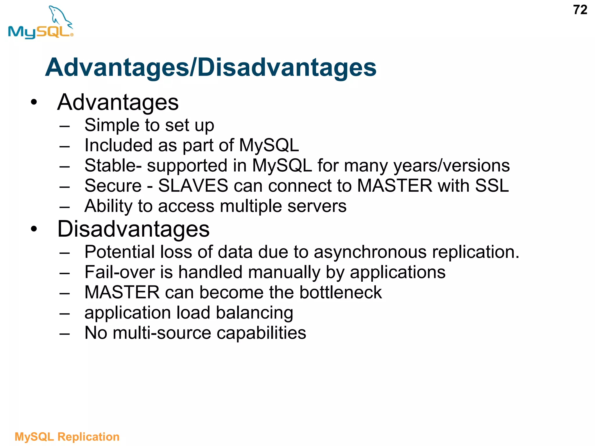 72 Advantages/Disadvantages • Advantages – Simple to set up – Included as part of MySQL – Stable- supported in MySQL for many years/versions – Secure - SLAVES can connect to MASTER with SSL – Ability to access multiple servers • Disadvantages – Potential loss of data due to asynchronous replication. – Fail-over is handled manually by applications – MASTER can become the bottleneck – application load balancing – No multi-source capabilities MySQL Replication 