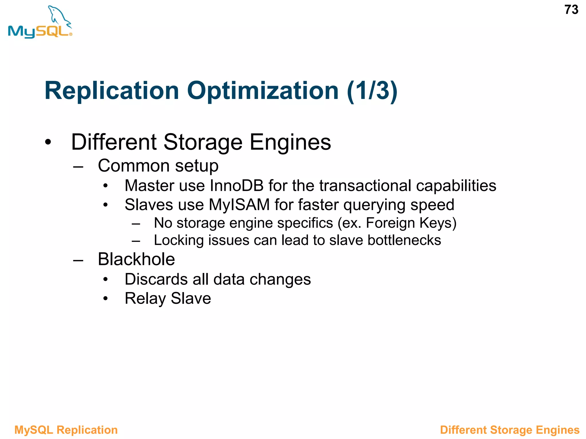 73 Replication Optimization (1/3) • Different Storage Engines – Common setup • Master use InnoDB for the transactional capabilities • Slaves use MyISAM for faster querying speed – No storage engine specifics (ex. Foreign Keys) – Locking issues can lead to slave bottlenecks – Blackhole • Discards all data changes • Relay Slave 3.10.1 Different Storage EnginesMySQL Replication 