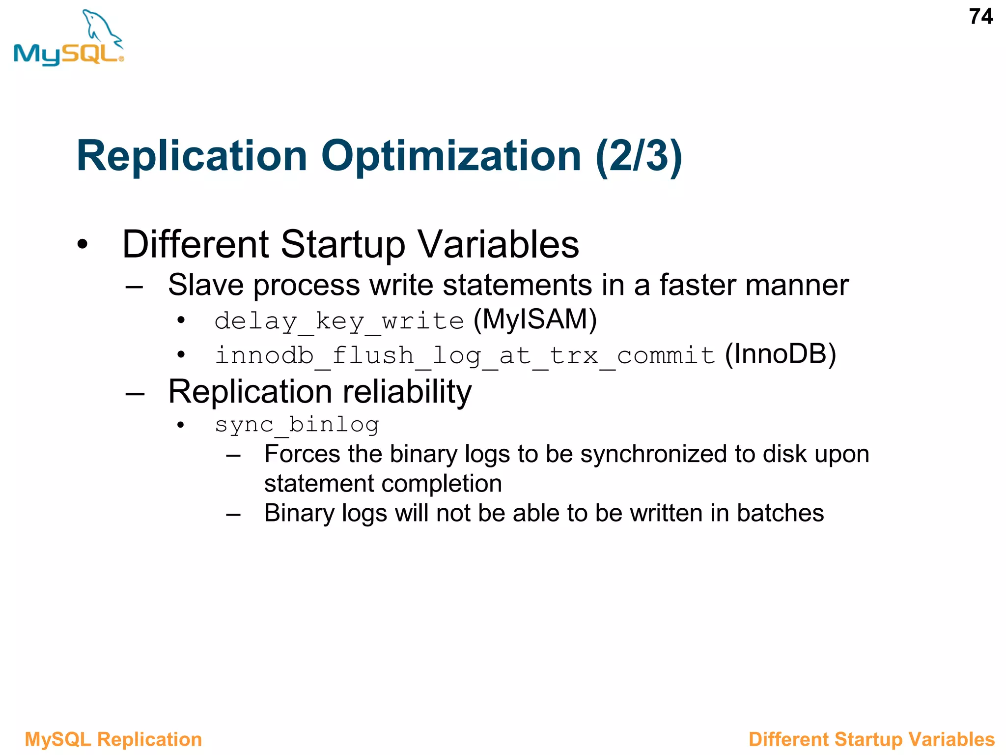 74 Replication Optimization (2/3) • Different Startup Variables – Slave process write statements in a faster manner • delay_key_write (MyISAM) • innodb_flush_log_at_trx_commit (InnoDB) – Replication reliability • sync_binlog – Forces the binary logs to be synchronized to disk upon statement completion – Binary logs will not be able to be written in batches 3.10.2 Different Startup VariablesMySQL Replication 