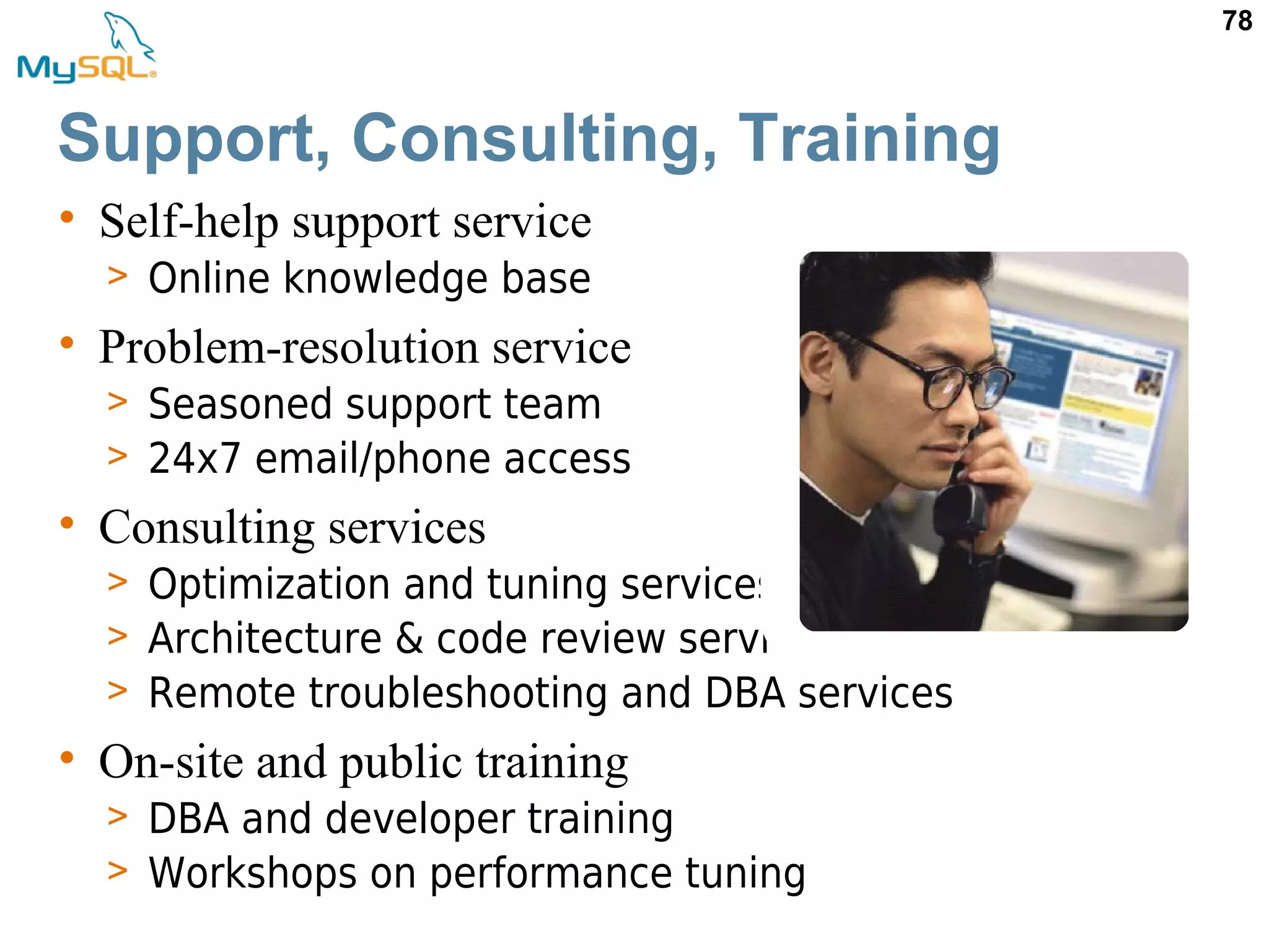 78 • Self-help support service > Online knowledge base • Problem-resolution service > Seasoned support team > 24x7 email/phone access • Consulting services > Optimization and tuning services > Architecture & code review services > Remote troubleshooting and DBA services • On-site and public training > DBA and developer training > Workshops on performance tuning Support, Consulting, Training 