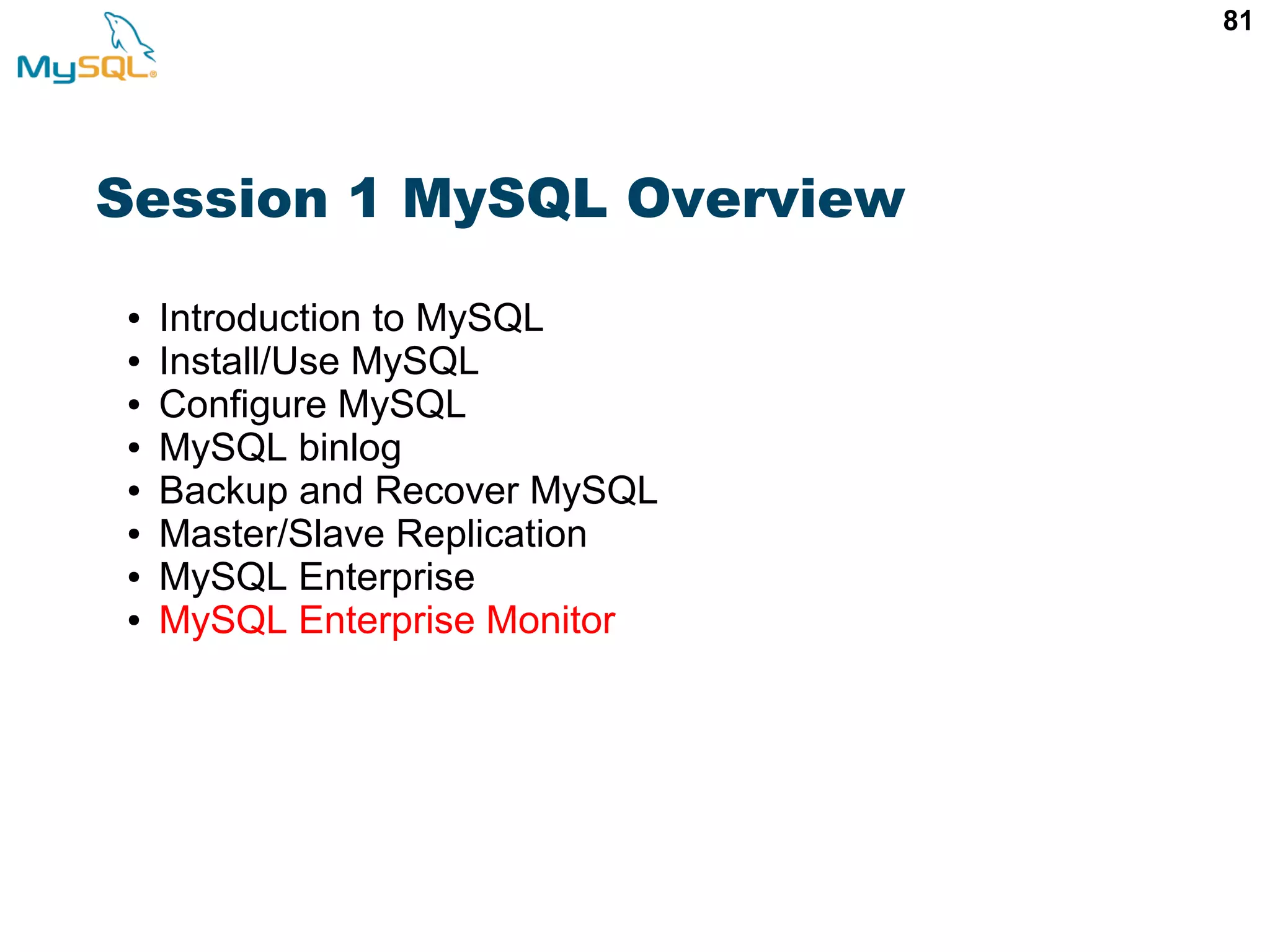 81 Session 1 MySQL Overview ● Introduction to MySQL ● Install/Use MySQL ● Configure MySQL ● MySQL binlog ● Backup and Recover MySQL ● Master/Slave Replication ● MySQL Enterprise ● MySQL Enterprise Monitor 