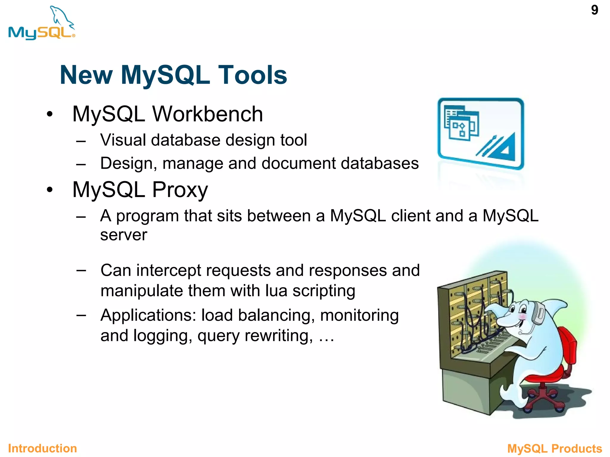 9 New MySQL Tools • MySQL Workbench – Visual database design tool – Design, manage and document databases • MySQL Proxy – A program that sits between a MySQL client and a MySQL server Introduction 1.2 MySQL Products – Can intercept requests and responses and manipulate them with lua scripting – Applications: load balancing, monitoring and logging, query rewriting, … 
