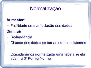 Normalização

Aumentar:
✔   Facilidade de manipulação dos dados
Diminuir:
✗   Redundância
✗   Chance dos dados se tornarem inconsistentes


    Consideramos normalizada uma tabela se ela
    aderir a 3a Forma Normal
 