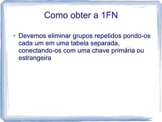 Como obter a 1FN

●   Devemos eliminar grupos repetidos pondo-os
    cada um em uma tabela separada,
    conectando-os com uma chave primária ou
    estrangeira
 