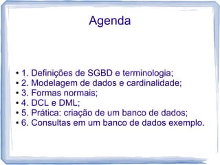 Agenda



● 1. Definições de SGBD e terminologia;
● 2. Modelagem de dados e cardinalidade;

● 3. Formas normais;

● 4. DCL e DML;

● 5. Prática: criação de um banco de dados;

● 6. Consultas em um banco de dados exemplo.
 