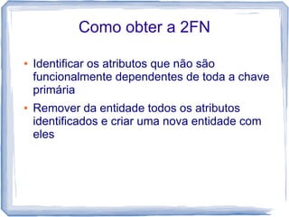 Como obter a 2FN

●   Identificar os atributos que não são
    funcionalmente dependentes de toda a chave
    primária
●   Remover da entidade todos os atributos
    identificados e criar uma nova entidade com
    eles
 
