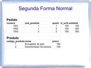 Segunda Forma Normal

Pedido
numero         cod_produto            quant vl_unit subtotal
    1001                 1              1       100      100
    1002                 1              3       100      300
    1003                 2              2       150      300

Produto
codigo_produto nome                    preco
       1       Enxugador de gelo          100
       2       Desentortador de banana    150
 