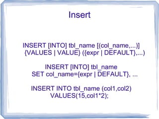 Insert


INSERT [INTO] tbl_name [(col_name,...)]
 {VALUES | VALUE} ({expr | DEFAULT},...)

     INSERT [INTO] tbl_name
  SET col_name={expr | DEFAULT}, ...

  INSERT INTO tbl_name (col1,col2)
       VALUES(15,col1*2);
 