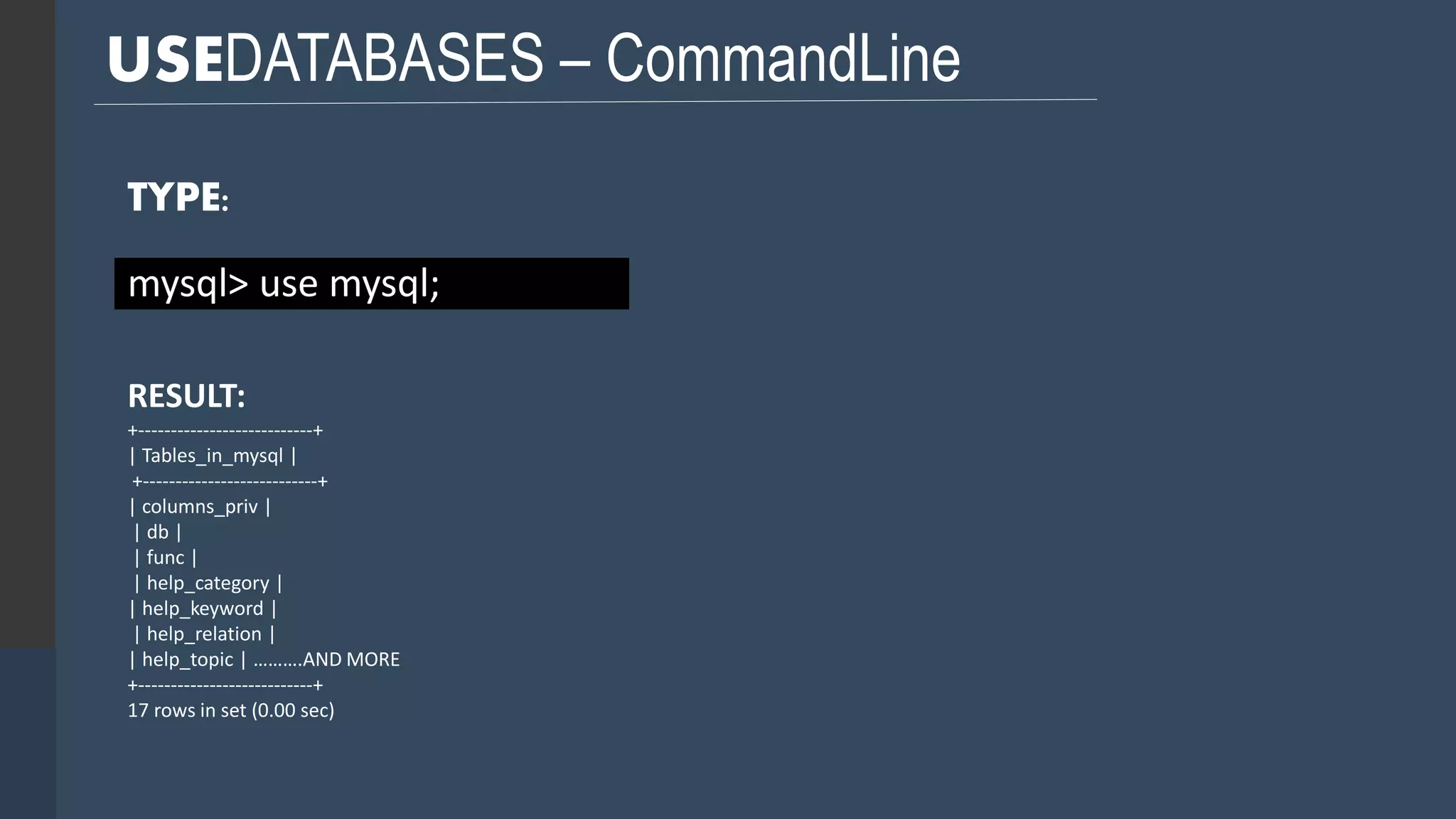 USEDATABASES – CommandLine TYPE: mysql> use mysql; RESULT: +---------------------------+ | Tables_in_mysql | +---------------------------+ | columns_priv | | db | | func | | help_category | | help_keyword | | help_relation | | help_topic | ……….AND MORE +---------------------------+ 17 rows in set (0.00 sec) 