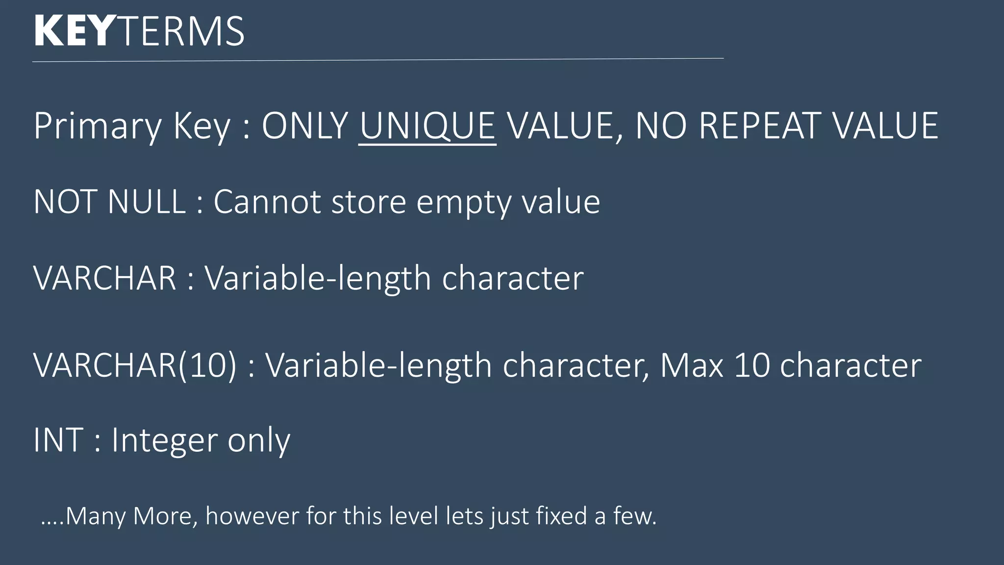 KEYTERMS Primary Key : ONLY UNIQUE VALUE, NO REPEAT VALUE VARCHAR : Variable-length character VARCHAR(10) : Variable-length character, Max 10 character INT : Integer only ….Many More, however for this level lets just fixed a few. NOT NULL : Cannot store empty value 