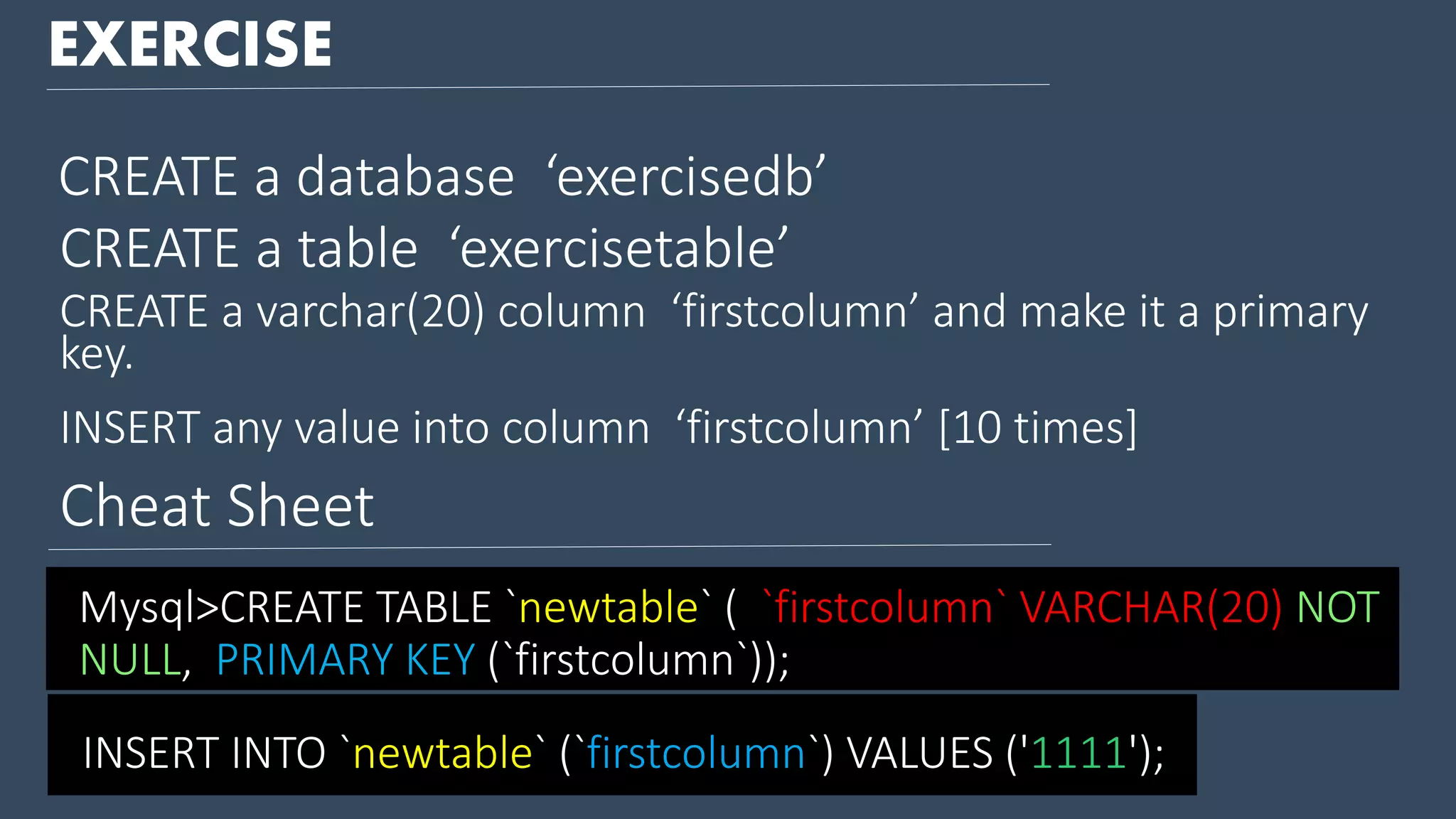 EXERCISE CREATE a database ‘exercisedb’ CREATE a table ‘exercisetable’ CREATE a varchar(20) column ‘firstcolumn’ and make it a primary key. INSERT any value into column ‘firstcolumn’ [10 times] INSERT INTO `newtable` (`firstcolumn`) VALUES ('1111'); Mysql>CREATE TABLE `newtable` ( `firstcolumn` VARCHAR(20) NOT NULL, PRIMARY KEY (`firstcolumn`)); Cheat Sheet 