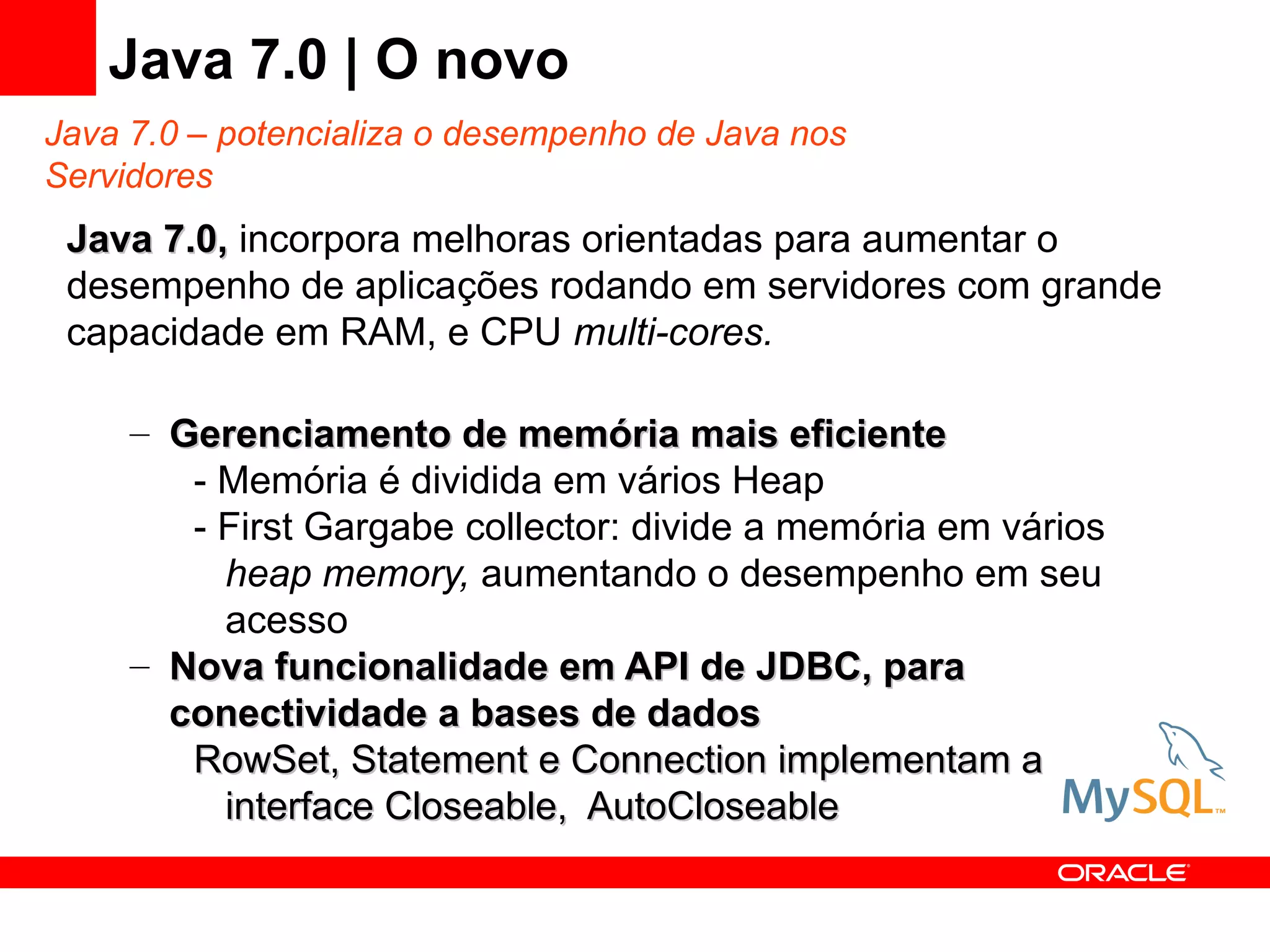 Java 7.0 | O novo
Java 7.0 – potencializa o desempenho de Java nos
Servidores
 Java 7.0, incorpora melhoras orientadas para aumentar o
 desempenho de aplicações rodando em servidores com grande
 capacidade em RAM, e CPU multi-cores.

     – Gerenciamento de memória mais eficiente
        - Memória é dividida em vários Heap
        - First Gargabe collector: divide a memória em vários
          heap memory, aumentando o desempenho em seu
          acesso
     – Nova funcionalidade em API de JDBC, para
       conectividade a bases de dados
        RowSet, Statement e Connection implementam a
          interface Closeable, AutoCloseable
 
