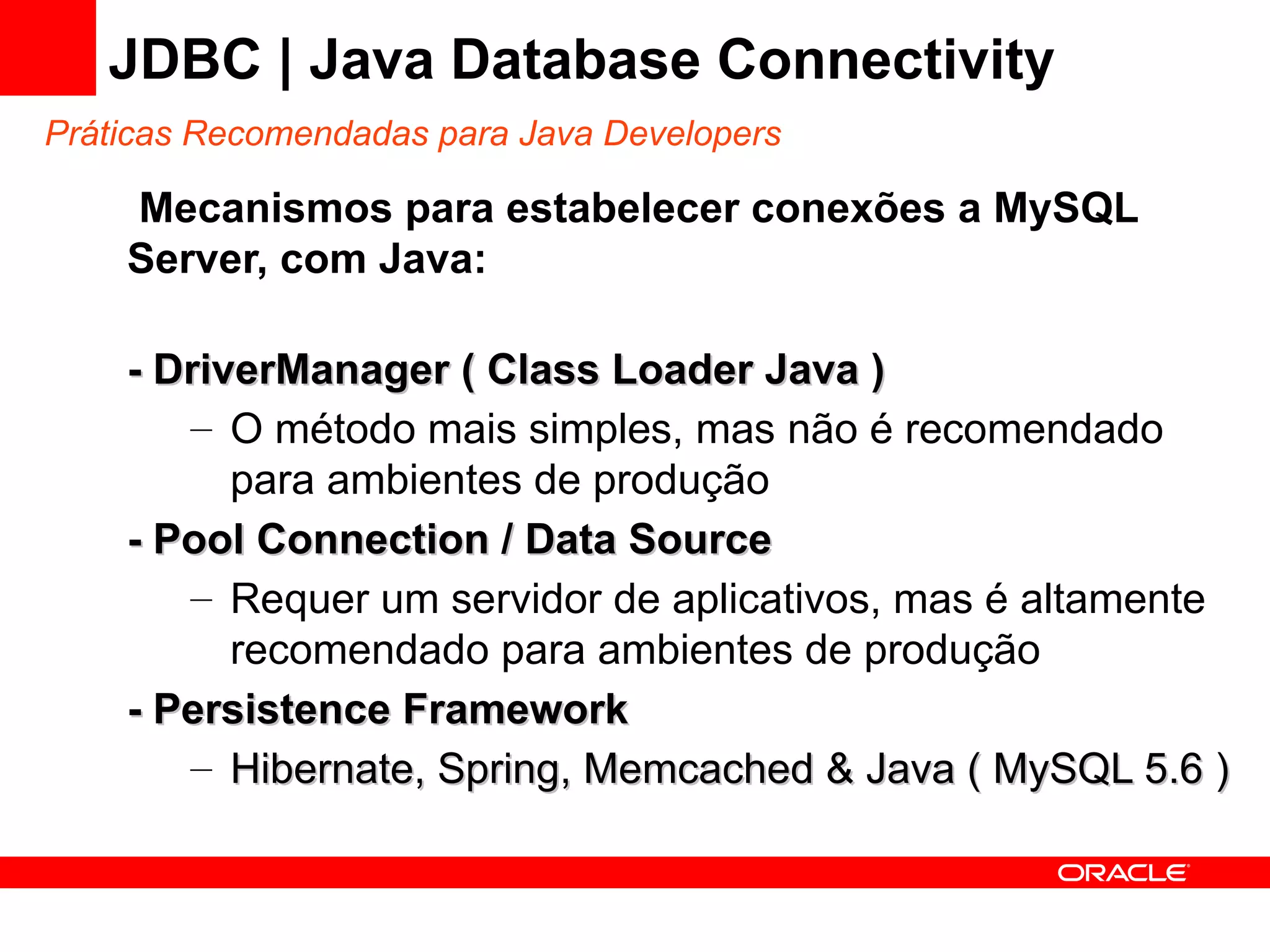 JDBC | Java Database Connectivity
Práticas Recomendadas para Java Developers

    Mecanismos para estabelecer conexões a MySQL
    Server, com Java:

    - DriverManager ( Class Loader Java )
       – O método mais simples, mas não é recomendado
          para ambientes de produção
    - Pool Connection / Data Source
       – Requer um servidor de aplicativos, mas é altamente
          recomendado para ambientes de produção
    - Persistence Framework
       – Hibernate, Spring, Memcached & Java ( MySQL 5.6 )
 