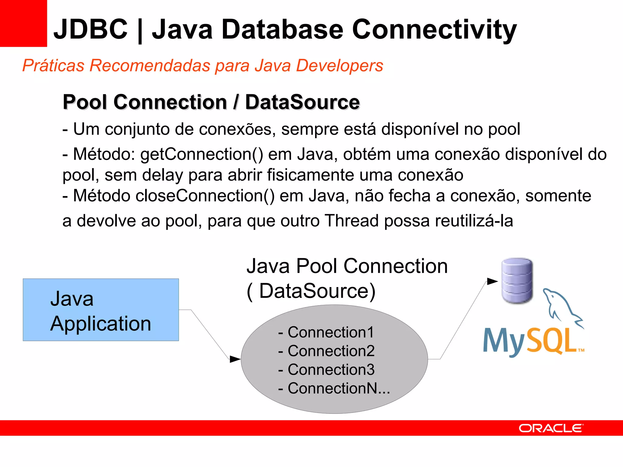 JDBC | Java Database Connectivity
Práticas Recomendadas para Java Developers

    Pool Connection / DataSource
    - Um conjunto de conexões, sempre está disponível no pool
    - Método: getConnection() em Java, obtém uma conexão disponível do
    pool, sem delay para abrir fisicamente uma conexão
    - Método closeConnection() em Java, não fecha a conexão, somente
    a devolve ao pool, para que outro Thread possa reutilizá-la

                          Java Pool Connection
   Java                   ( DataSource)
   Application                - Connection1
                              - Connection2
                              - Connection3
                              - ConnectionN...
 