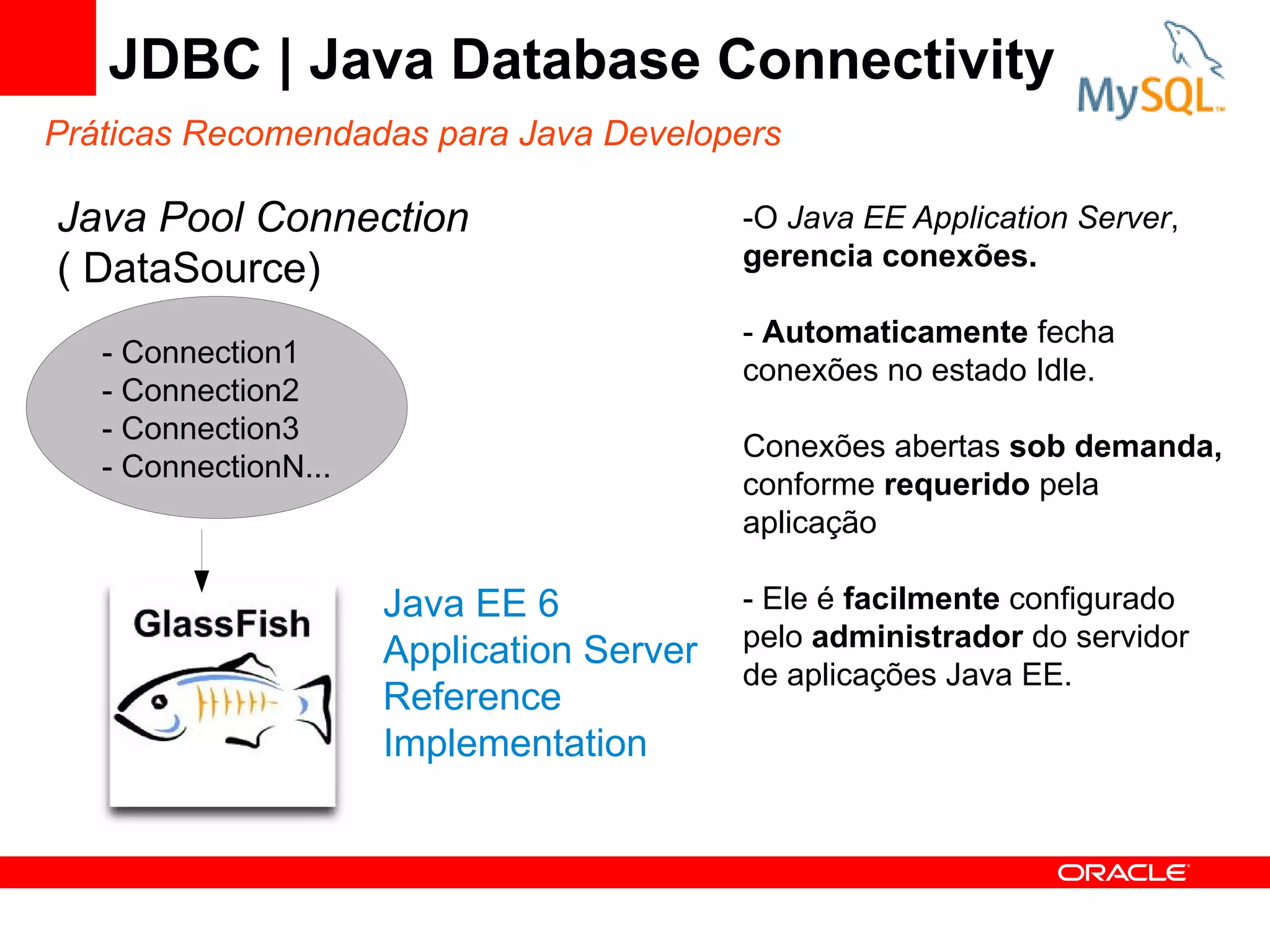JDBC | Java Database Connectivity
Práticas Recomendadas para Java Developers

Java Pool Connection                       -O Java EE Application Server,
                                           gerencia conexões.
( DataSource)
                                           - Automaticamente fecha
   - Connection1
                                           conexões no estado Idle.
   - Connection2
   - Connection3
                                           Conexões abertas sob demanda,
   - ConnectionN...
                                           conforme requerido pela
                                           aplicação

                      Java EE 6            - Ele é facilmente configurado
                                           pelo administrador do servidor
                      Application Server
                                           de aplicações Java EE.
                      Reference
                      Implementation
 