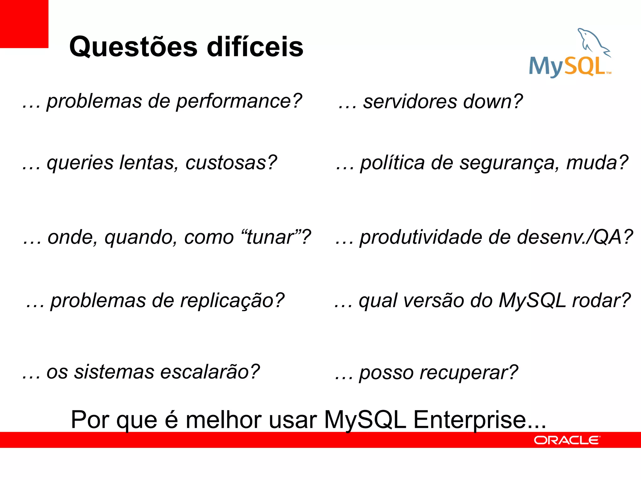 Questões difíceis
… problemas de performance?     … servidores down?

… queries lentas, custosas?     … política de segurança, muda?


… onde, quando, como “tunar”?   … produtividade de desenv./QA?


… problemas de replicação?      … qual versão do MySQL rodar?


… os sistemas escalarão?        … posso recuperar?

     Por que é melhor usar MySQL Enterprise...
 