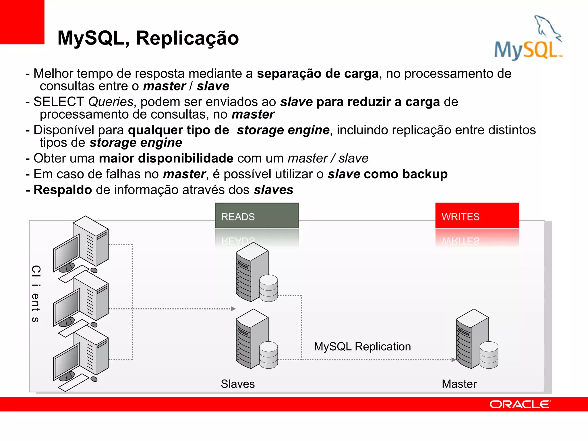 MySQL, Replicação
- Melhor tempo de resposta mediante a separação de carga, no processamento de
   consultas entre o master / slave
- SELECT Queries, podem ser enviados ao slave para reduzir a carga de
   processamento de consultas, no master
- Disponível para qualquer tipo de storage engine, incluindo replicação entre distintos
   tipos de storage engine
- Obter uma maior disponibilidade com um master / slave
- Em caso de falhas no master, é possível utilizar o slave como backup
- Respaldo de informação através dos slaves
C l i ent s




                                                 MySQL Replication


                                 Slaves                               Master
 