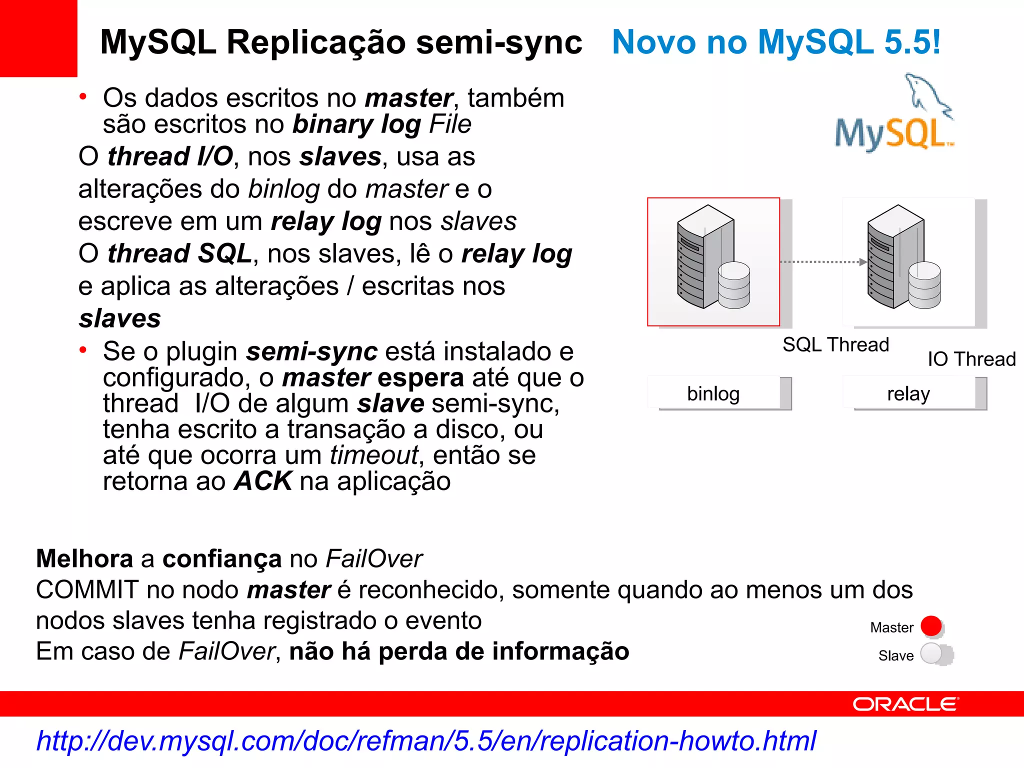 MySQL Replicação semi-sync Novo no MySQL 5.5!
   • Os dados escritos no master, também
     são escritos no binary log File
   O thread I/O, nos slaves, usa as
   alterações do binlog do master e o
   escreve em um relay log nos slaves
   O thread SQL, nos slaves, lê o relay log
   e aplica as alterações / escritas nos
   slaves
   • Se o plugin semi-sync está instalado e                 SQL Thread
                                                                         IO Thread
     configurado, o master espera até que o
                                                   binlog            relay
     thread I/O de algum slave semi-sync,
     tenha escrito a transação a disco, ou
     até que ocorra um timeout, então se
     retorna ao ACK na aplicação

Melhora a confiança no FailOver
COMMIT no nodo master é reconhecido, somente quando ao menos um dos
nodos slaves tenha registrado o evento                          Master
Em caso de FailOver, não há perda de informação                  Slave




http://dev.mysql.com/doc/refman/5.5/en/replication-howto.html
 