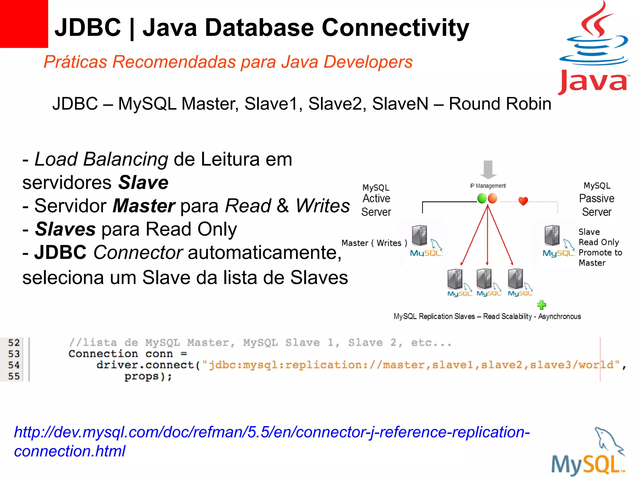 JDBC | Java Database Connectivity
    Práticas Recomendadas para Java Developers

     JDBC – MySQL Master, Slave1, Slave2, SlaveN – Round Robin


 - Load Balancing de Leitura em
 servidores Slave
 - Servidor Master para Read & Writes
 - Slaves para Read Only
 - JDBC Connector automaticamente,
 seleciona um Slave da lista de Slaves




http://dev.mysql.com/doc/refman/5.5/en/connector-j-reference-replication-
connection.html
 