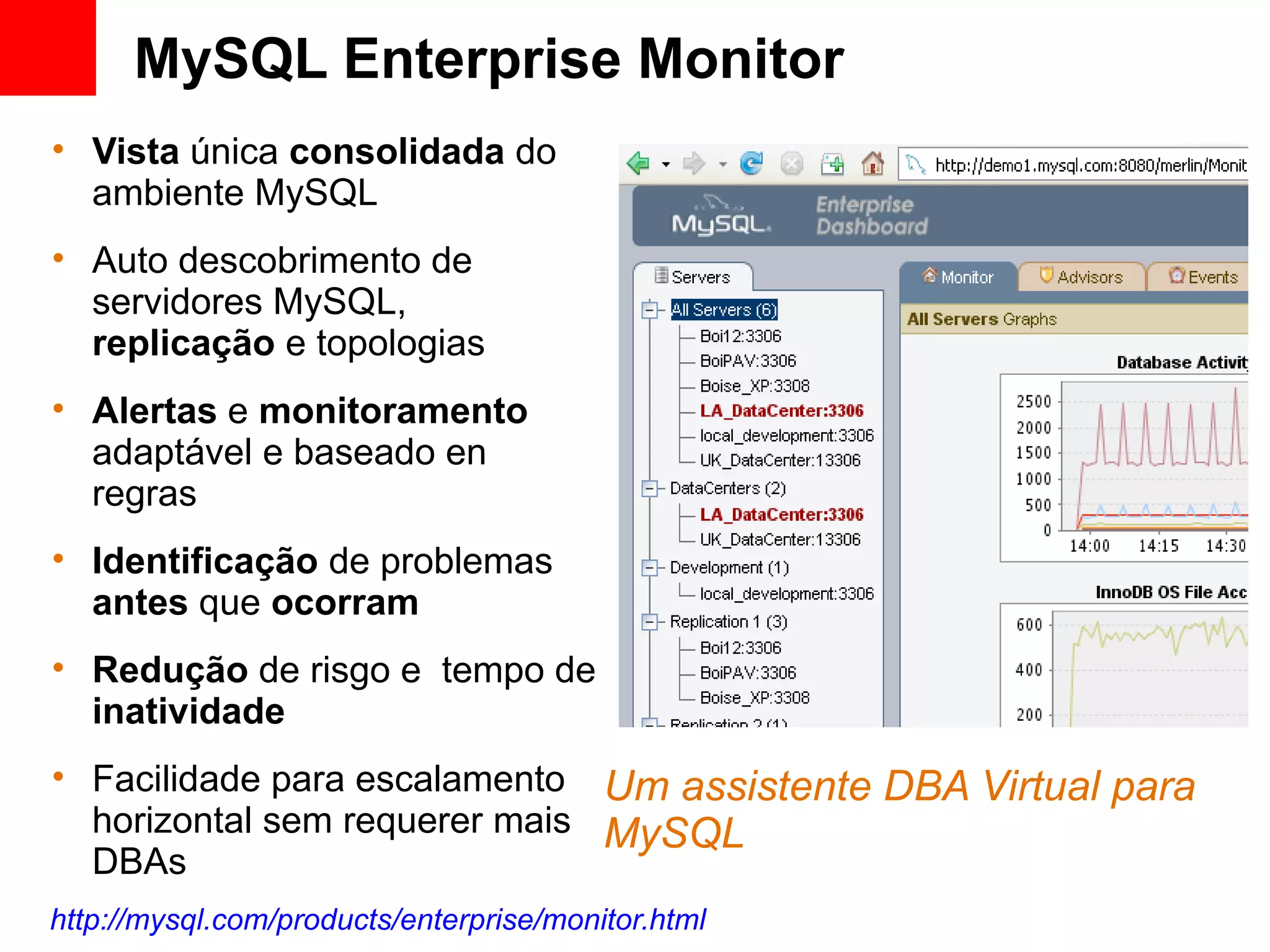 MySQL Enterprise Monitor
• Vista única consolidada do
  ambiente MySQL
• Auto descobrimento de
  servidores MySQL,
  replicação e topologias
• Alertas e monitoramento
  adaptável e baseado en
  regras
• Identificação de problemas
  antes que ocorram
• Redução de risgo e tempo de
  inatividade
• Facilidade para escalamento Um assistente DBA Virtual para
  horizontal sem requerer mais MySQL
  DBAs
http://mysql.com/products/enterprise/monitor.html
 