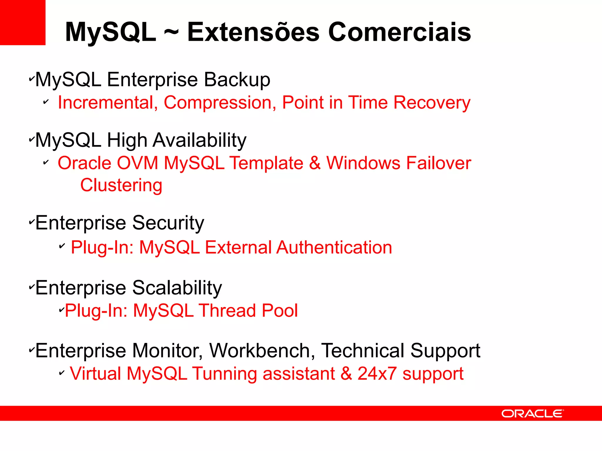 MySQL ~ Extensões Comerciais
✔
    MySQL Enterprise Backup
    ✔
        Incremental, Compression, Point in Time Recovery
✔
    MySQL High Availability
    ✔
        Oracle OVM MySQL Template & Windows Failover
          Clustering
✔
    Enterprise Security
        ✔
            Plug-In: MySQL External Authentication
✔
    Enterprise Scalability
        ✔
            Plug-In: MySQL Thread Pool
✔
    Enterprise Monitor, Workbench, Technical Support
        ✔
            Virtual MySQL Tunning assistant & 24x7 support
 