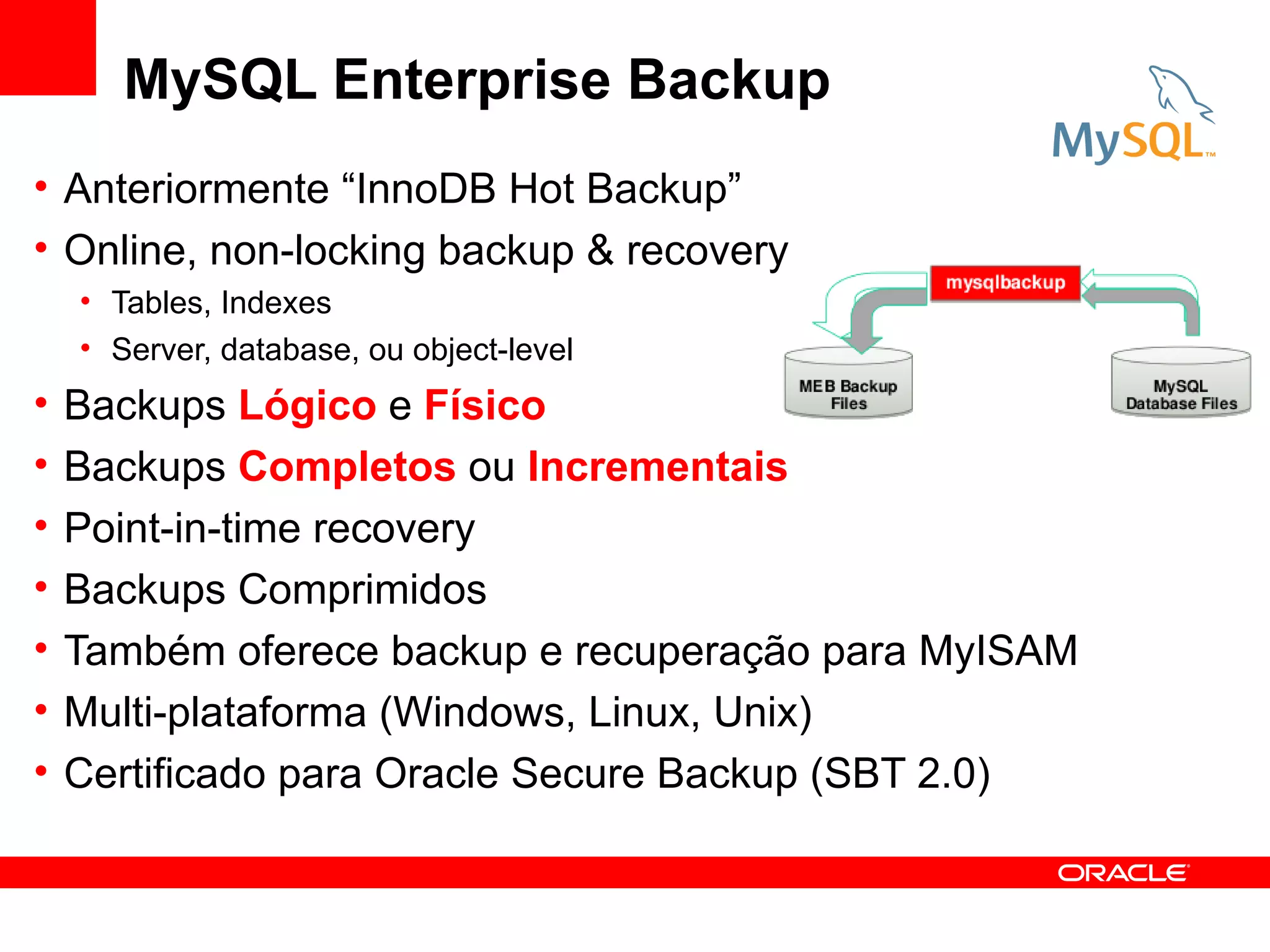 MySQL Enterprise Backup
• Anteriormente “InnoDB Hot Backup”
• Online, non-locking backup & recovery
    • Tables, Indexes
    • Server, database, ou object-level
•   Backups Lógico e Físico
•   Backups Completos ou Incrementais
•   Point-in-time recovery
•   Backups Comprimidos
•   Também oferece backup e recuperação para MyISAM
•   Multi-plataforma (Windows, Linux, Unix)
•   Certificado para Oracle Secure Backup (SBT 2.0)
 