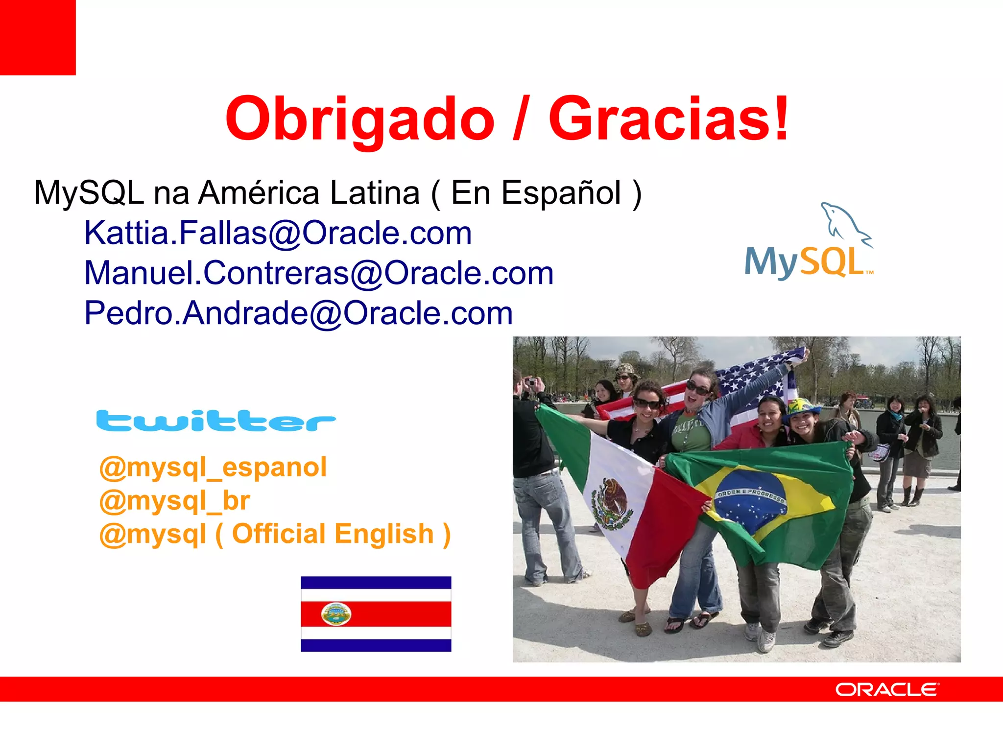 Obrigado / Gracias!
MySQL na América Latina ( En Español )
  Kattia.Fallas@Oracle.com
  Manuel.Contreras@Oracle.com
  Pedro.Andrade@Oracle.com



    @mysql_espanol
    @mysql_br
    @mysql ( Official English )
 