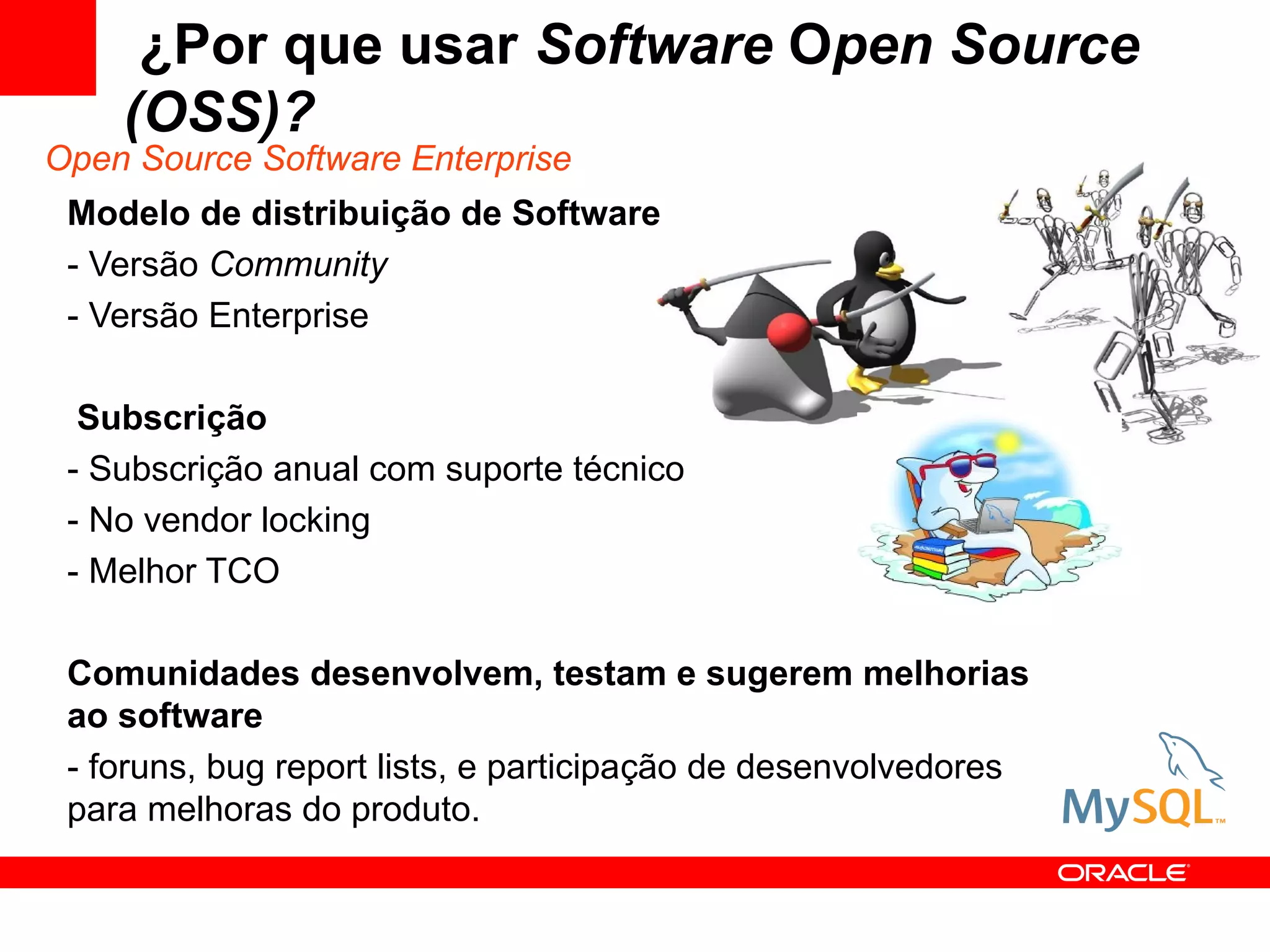​ ¿Por que usar Software Open Source
     (OSS)?
Open Source Software Enterprise
 Modelo de distribuição de Software
 - Versão Community
 - Versão Enterprise

  Subscrição
 - Subscrição anual com suporte técnico
 - No vendor locking
 - Melhor TCO

 Comunidades desenvolvem, testam e sugerem melhorias
 ao software
 - foruns, bug report lists, e participação de desenvolvedores
 para melhoras do produto.
 