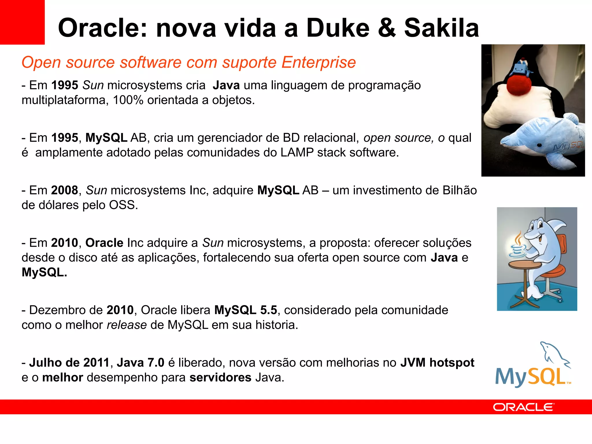 Oracle: nova vida a Duke & Sakila
Open source software com suporte Enterprise
- Em 1995 Sun microsystems cria Java uma linguagem de programação
multiplataforma, 100% orientada a objetos.


- Em 1995, MySQL AB, cria um gerenciador de BD relacional, open source, o qual
é amplamente adotado pelas comunidades do LAMP stack software.


- Em 2008, Sun microsystems Inc, adquire MySQL AB – um investimento de Bilhão
de dólares pelo OSS.


- Em 2010, Oracle Inc adquire a Sun microsystems, a proposta: oferecer soluções
desde o disco até as aplicações, fortalecendo sua oferta open source com Java e
MySQL.


- Dezembro de 2010, Oracle libera MySQL 5.5, considerado pela comunidade
como o melhor release de MySQL em sua historia.


- Julho de 2011, Java 7.0 é liberado, nova versão com melhorias no JVM hotspot
e o melhor desempenho para servidores Java.
 