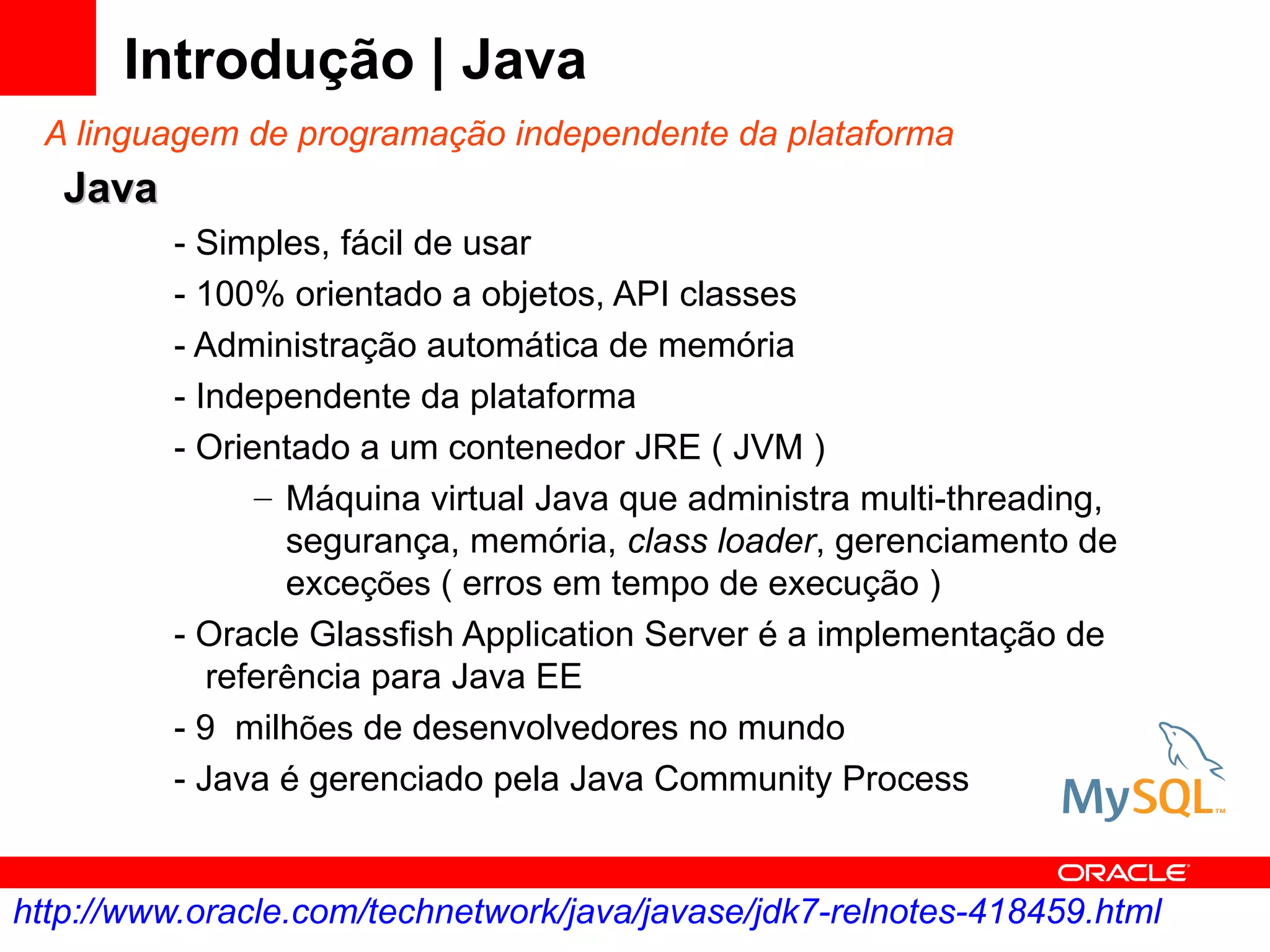 Introdução | Java
 A linguagem de programação independente da plataforma
   Java
          - Simples, fácil de usar
          - 100% orientado a objetos, API classes
          - Administração automática de memória
          - Independente da plataforma
          - Orientado a um contenedor JRE ( JVM )
                – Máquina virtual Java que administra multi-threading,
                  segurança, memória, class loader, gerenciamento de
                  exceções ( erros em tempo de execução )
          - Oracle Glassfish Application Server é a implementação de
             referência para Java EE
          - 9 milhões de desenvolvedores no mundo
          - Java é gerenciado pela Java Community Process


http://www.oracle.com/technetwork/java/javase/jdk7-relnotes-418459.html
 
