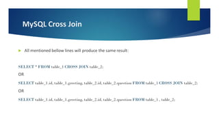 MySQL Cross Join
 All mentioned bellow lines will produce the same result:
SELECT * FROM table_1 CROSS JOIN table_2;
OR
SELECT table_1.id, table_1.greeting, table_2.id, table_2.question FROM table_1 CROSS JOIN table_2;
OR
SELECT table_1.id, table_1.greeting, table_2.id, table_2.question FROM table_1 , table_2;
 